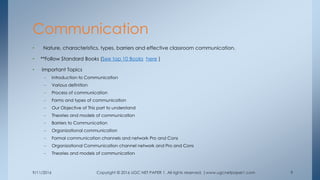 9/11/2016 Copyright © 2016 UGC NET PAPER 1. All rights reserved. |www.ugcnetpaper1.com 9
• Nature, characteristics, types, barriers and effective classroom communication.
• **Follow Standard Books (See top 10 Books here )
• Important Topics
– Introduction to Communication
– Various definition
– Process of communication
– Forms and types of communication
– Our Objective of This part to understand
– Theories and models of communication
– Barriers to Communication
– Organizational communication
– Formal communication channels and network Pro and Cons
– Organizational Communication channel network and Pro and Cons
– Theories and models of communication
Communication
 
