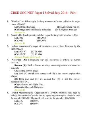 CBSE UGC NET Paper I Solved July 2016 - Part 1
1. Which of the following is the largest source of water pollution in major
rivers of India?
(A) Untreated sewage (B) Agriculture run-off
(C) Unregulated small scale industries (D) Religious practices
Answer: A
2. Sustainable development goals have specific targets to be achieved by
(A) 2022 (B) 2030
(C) 2040 (D) 2050
Answer: B
3. Indian government‘s target of producing power from biomass by the
year 2022, is
(A) 50 MW (B) 25 MW
(C) 15 MW (D) 10 MW
Answer: Marks given to all
4. Assertion (A): Conserving our soil resources is critical to human
survival.
Reason (R): Soil is home to many micro-organisms and contains
minerals.
Choose the correct code:
(A) Both (A) and (R) are correct and (R) is the correct explanation
of (A).
(B) Both (A) and (R) are correct but (R) is not the correct
explanation of (A).
(C) (A) is true and (R) is false.
(D) (A) is false and (R) is true.
Answer: B
5. World Meteorological Organization‘s (WMO) objective has been to
reduce the number of deaths due to hydro meteorological disasters over
the decade 2010-2019 by (with reference to the decade 1994-2003)
(A) 25% (B) 50%
(C) 75% (D) 80%
 
