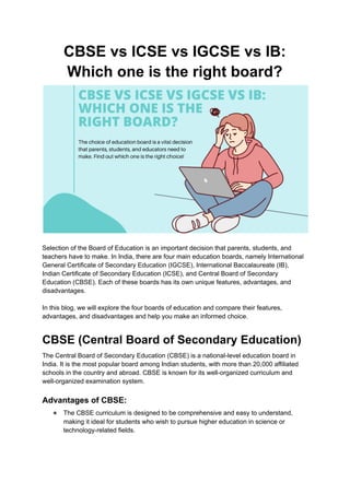CBSE vs ICSE vs IGCSE vs IB:
Which one is the right board?
Selection of the Board of Education is an important decision that parents, students, and
teachers have to make. In India, there are four main education boards, namely International
General Certificate of Secondary Education (IGCSE), International Baccalaureate (IB),
Indian Certificate of Secondary Education (ICSE), and Central Board of Secondary
Education (CBSE). Each of these boards has its own unique features, advantages, and
disadvantages.
In this blog, we will explore the four boards of education and compare their features,
advantages, and disadvantages and help you make an informed choice.
CBSE (Central Board of Secondary Education)
The Central Board of Secondary Education (CBSE) is a national-level education board in
India. It is the most popular board among Indian students, with more than 20,000 affiliated
schools in the country and abroad. CBSE is known for its well-organized curriculum and
well-organized examination system.
Advantages of CBSE:
● The CBSE curriculum is designed to be comprehensive and easy to understand,
making it ideal for students who wish to pursue higher education in science or
technology-related fields.
 