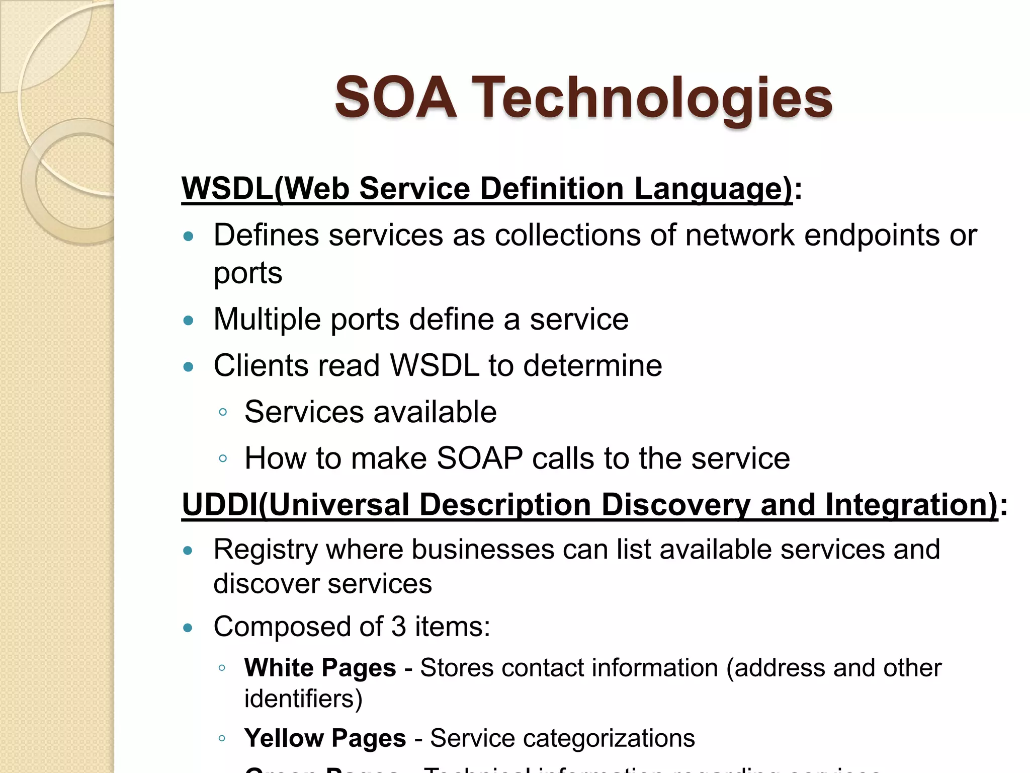 SOA TechnologiesXML:Specification to create customized markup languagesSupports communication of different systemsCommunication is platform neutral, language neutral and self-describing syntax SOAP:Protocol specification used to exchange information via Web ServicesFlexible enough to use multiple transport protocols (HTTP or SMTP)Platform & language independentRelies on XML 