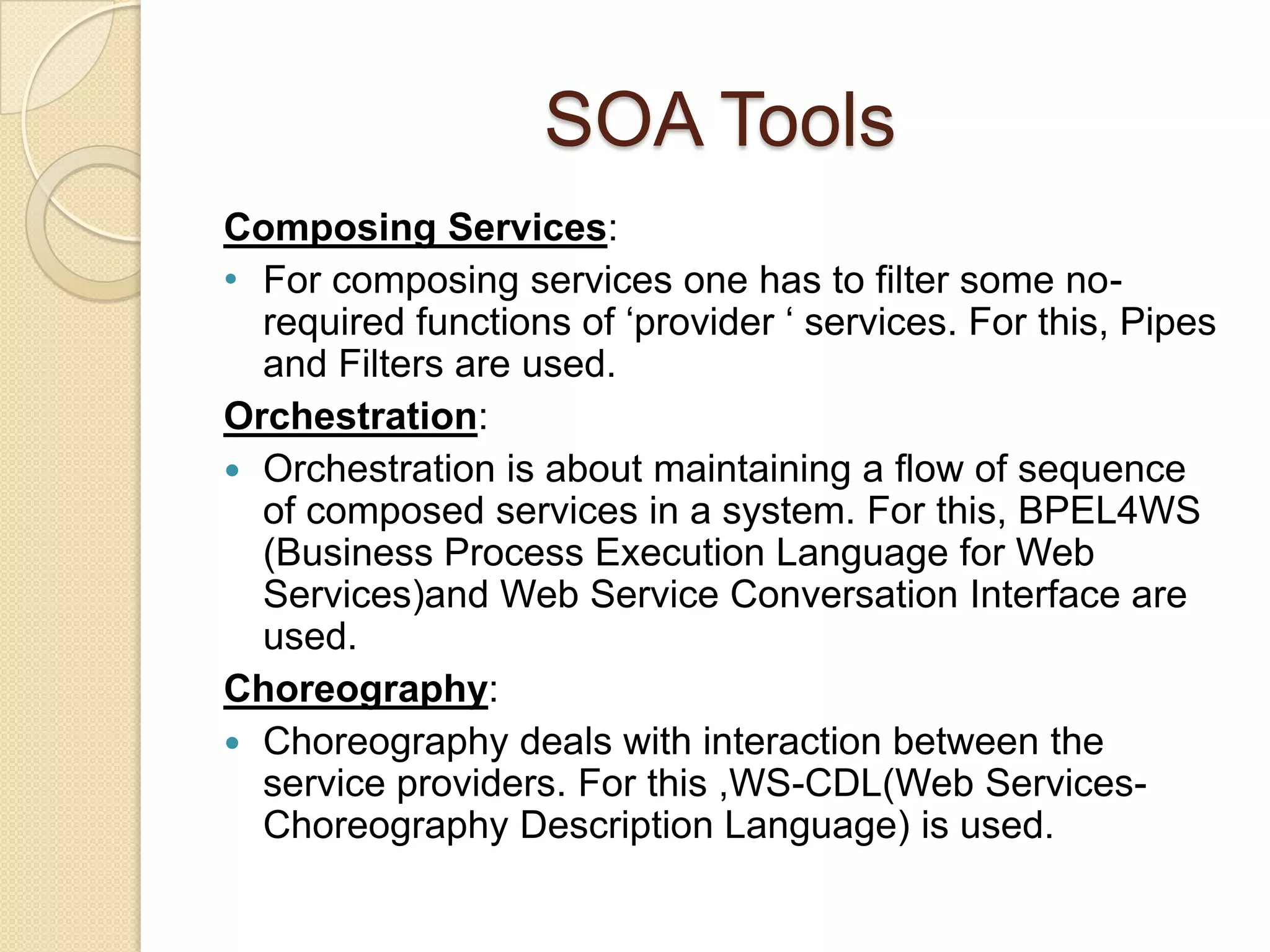 SOA TechnologiesWSDL(Web Service Definition Language):Defines services as collections of network endpoints or portsMultiple ports define a serviceClients read WSDL to determine Services available How to make SOAP calls to the serviceUDDI(Universal Description Discovery and Integration):Registry where businesses can list available services and discover servicesComposed of 3 items:White Pages - Stores contact information (address and other identifiers)Yellow Pages - Service categorizationsGreen Pages - Technical information regarding services
