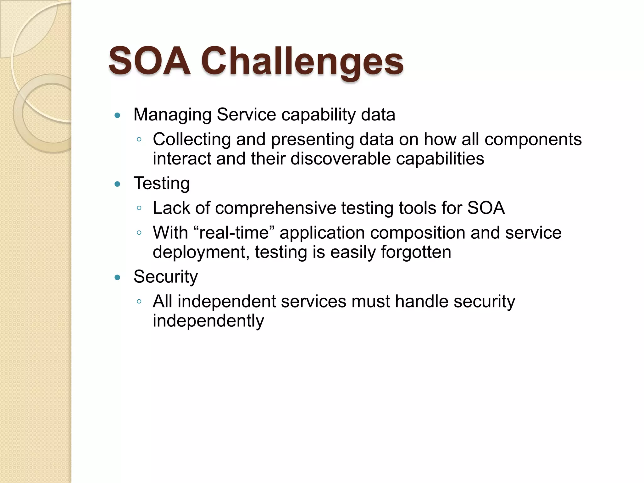 SOA BenefitsSOA can help business respond more quickly to changing market conditions in a cost-effective manner to stay competitive Ease the management of IT resources in the organization and allow company to leverage off from existing IT investmentProvide higher level of interoperability and increased business and technology domain alignmentComplex software system can be build more rapidly from existing servicesTechnology NeutralRemove technology and platform boundariesLocation transparencyFacilitates reusabilitySelf-containing, 
