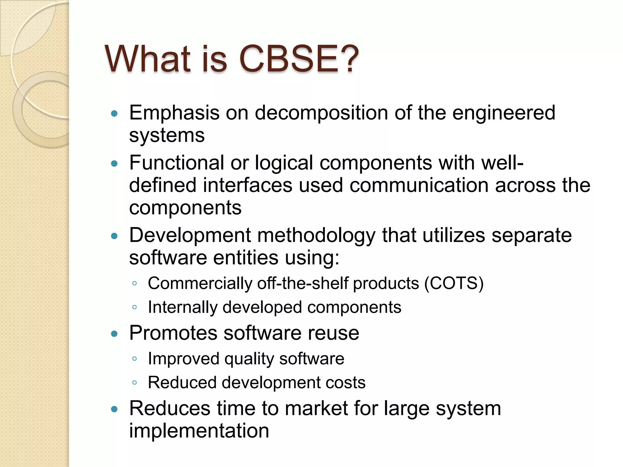What is CBSE?Emphasis on decomposition of the engineered systems Functional or logical components with well-defined interfaces used communication across the components Development methodology that utilizes separate software entities using: Commercially off-the-shelf products (COTS)Internally developed componentsPromotes software reuseImproved quality softwareReduced development costsReduces time to market for large system implementation