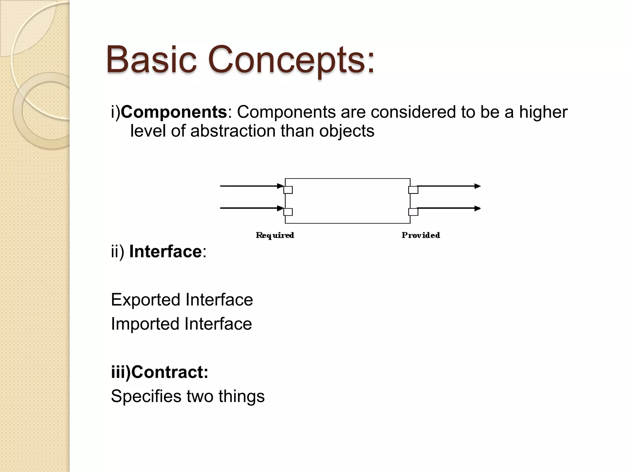 Basic Concepts:i)Components: Components are considered to be a higher level of abstraction than objectsii) Interface:Exported Interface Imported Interfaceiii)Contract:Specifies two things