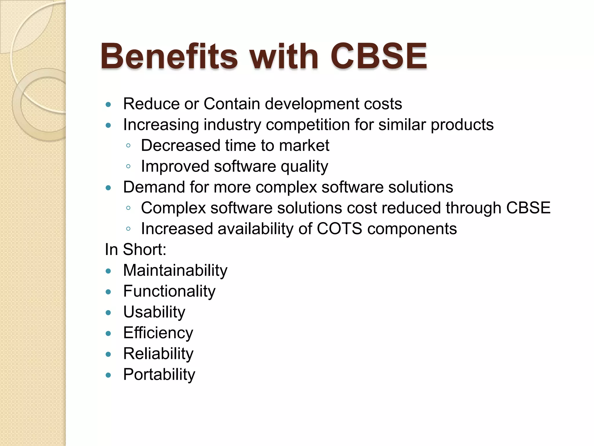 Benefits with CBSEReduce or Contain development costsIncreasing industry competition for similar productsDecreased time to marketImproved software qualityDemand for more complex software solutionsComplex software solutions cost reduced through CBSEIncreased availability of COTS componentsIn Short:Maintainability FunctionalityUsabilityEfficiencyReliabilityPortability