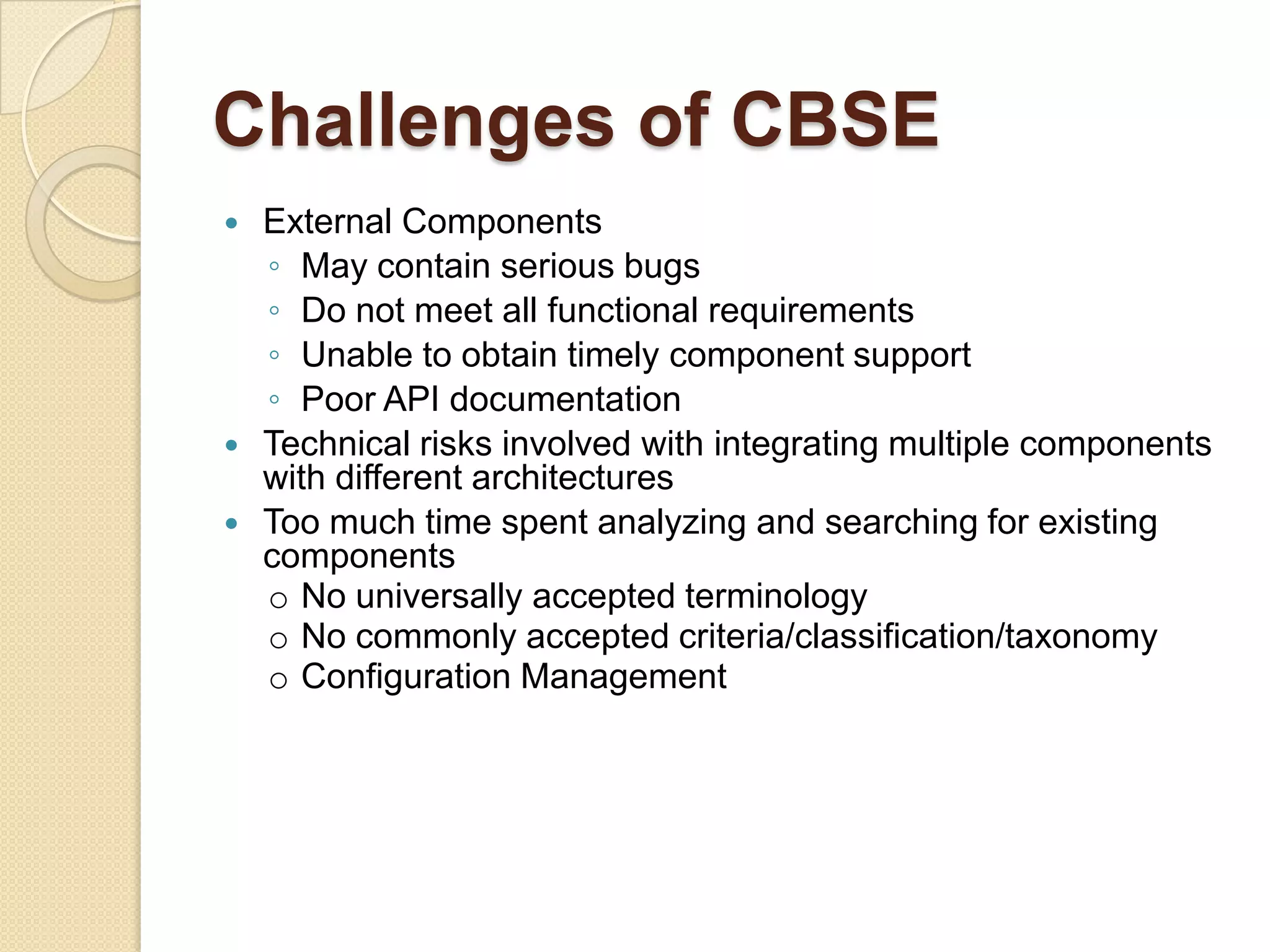 Challenges of CBSEExternal Components May contain serious bugsDo not meet all functional requirementsUnable to obtain timely component supportPoor API documentationTechnical risks involved with integrating multiple components with different architecturesToo much time spent analyzing and searching for existing componentsNo universally accepted terminology