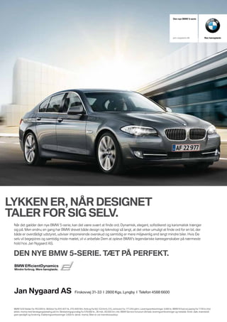 Den nye BMW 5-serie




                                                                                                                                                                 jan-nygaard.dk                  Ren køreglæde




LYKKEN ER, NÅR DESIGNET
TALER FOR SIG SELV.
 Når det gælder den nye BMW 5-serie, kan det være svært at finde ord. Dynamisk, elegant, sofistikeret og karismatisk trænger
 sig på. Men endnu en gang har BMW drevet både design og teknologi så langt, at det virker umuligt at finde ord for en bil, der
 både er overdådigt udstyret, udviser imponerende overskud og samtidig er mere miljøvenlig end langt mindre biler. Hvis De
 selv vil begejstres og samtidig miste mælet, vil vi anbefale Dem at opleve BMW's legendariske køreegenskaber på nærmeste
 hold hos Jan Nygaard AS.


 DEN NYE BMW 5-SERIE. TÆT PÅ PERFEKT.




 Jan Nygaard AS                                               Firskovvej 31-33 I 2800 Kgs. Lyngby I Telefon 4588 6600



 BMW 523i Sedan fra 763.000 kr. Motorer fra 204-407 hk, 270-600 Nm, forbrug fra 9,6-12,8 km/l, CO2 -emission fra 177-243 g/km. Leveringsomkostninger 3.680 kr. BMW ErhvervsLeasing fra 7.750 kr./md.
 (ekskl. moms) med førstegangsbetaling på 0 kr. Beskatningsgrundlag fra 578.680 kr., 36 mdr., 60.000 km, inkl. BMW Service Inclusive Ultimate, leveringsomkostninger og metallak. Ekskl. dæk, brændstof,
 grøn ejerafgift og forsikring. Etableringsomkostninger 3.600 kr. (ekskl. moms). Bilen er vist med ekstraudstyr.
 