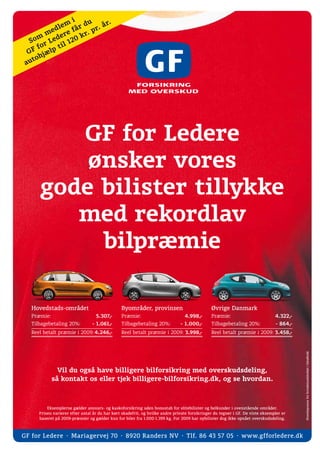 i     u     r.
            d lem få r d r. å
        me er e        r.
                          p
     m       d
  So r Le l 12     0k
   Ff
      o       ti
  G       lp
       jæ
    toh
 au




         GF for Ledere
          ønsker vores
      gode bilister tillykke
         med rekordlav
           bilpræmie

   Hovedstads-området                           Byområder, provinsen                           Øvrige Danmark
   Præmie:                         5.307,-      Præmie:                          4.998,-       Præmie:                          4.322,-
   Tilbagebetaling 20%:          - 1.061,-      Tilbagebetaling 20%:           - 1.000,-       Tilbagebetaling 20%:             - 864,-
   Reel betalt præmie i 2009: 4.246,-           Reel betalt præmie i 2009: 3.998,-             Reel betalt præmie i 2009: 3.458,-
                                                                                                                                          Hovedsponsor for kvindelandsholdet i håndbold.




               Vil du også have billigere bilforsikring med overskudsdeling,
             så kontakt os eller tjek billigere-bilforsikring.dk, og se hvordan.



          Eksemplerne gælder ansvars- og kaskoforsikring uden bonustab for elitebilister og helkunder i ovenstående områder.
      Prisen varierer efter antal år du har kørt skadefrit, og hvilke andre private forsikringer du tegner i GF. De viste eksempler er
      baseret på 2009-præmier og gælder kun for biler fra 1.000-1.399 kg. For 2009 har nybilister dog ikke opnået overskudsdeling.



GF for Ledere ⋅ Mariagervej 70 ⋅ 8920 Randers NV ⋅ Tlf. 86 43 57 05 ⋅ w w w.gfforledere.dk
 