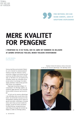 TEMA:
En VEJ Ud
AF KRiSEn


                                                                            Find METodER, dER KAn
                                                                            SKABE SAMSPil, UdEn AT
                                                                            UdGiFTERnE EKSPlodERER




     MERE KVAliTET
     FoR PEnGEnE
     i FREMTidEn Vil Vi SE TilTAG, dER Vil GØRE dET nEMMERE oG BilliGERE
     AT UdFØRE oFFEnTliGE YdElSER, MEnER TidliGERE oVERViSMAnd


     AF LARS MANDAL
     FoTo PoLFoTo



                                                             Professor Torben M. Andersen, Aarhus Universitet:
                                                   Vi står over for massive udfordringer i den offentlige sektor.
     outsourcing? Nye partnerskaber? Model-
     ler, som vi kender fra ambulancekørsel?
     Professor Torben M. Andersen, Aarhus
     Universitet, tidligere overvismand og fast
     underviser på MPA-uddannelsen på CBS,
     siger, at ”det ikke er en nem ligning at få
     samspillet mellem den offentlige og den
     private sektor til at bidrage til ny bære-
     dygtig udvikling“. Undervisning og forsk-
     ning rummer nye muligheder.
          Regeringen besluttede tidligere i år
     nulrealvækst i de offentlige udgifter, og
     problemet ligger generelt i det voksende
     skisma mellem ressourcer og forventnin-
     ger.
          »Vi står over for massive udfordringer
     i den offentlige sektor, og det bliver ikke
     bedre i de kommende år på grund af den
     demografiske udvikling med et stærkt sti-
     gende antal ældre. Udviklingen vil betyde
     endnu større fokus på mere kvalitet for
     pengene, og det kan bedst oversættes
     til effektivisering, omorganisering og
     andre tiltag, der kan gøre det nemmere og
     billigere at udføre de offentlige ydelser,


     16 CBS EXECUTIVE
 