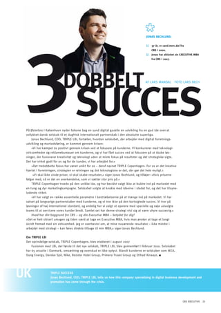 3 SUCCES
                                                                                      JONAS BEChLUND:

                                                                                      ::   37 år, er cand.merc.dat fra
                                                                                           CBS i 2000.
                                                                                      ::   Jonas har afsluttet sin EXECUTIVE MBA
                                                                                           fra CBS i 2007.




                          doBBElT                                                    AF LARS MANDAL FoTo LARS BECH




På østerbro i København nyder folkene bag en sand digital gazelle en udvikling fra en god ide over et
vellykket dansk selskab til et dugfrisk internationalt partnerskab i den absolutte superliga.
    Jonas Bechlund, Coo, TRIPLE LBi, fortæller, hvordan selskabet, der arbejder med digital forretnings-
udvikling og markedsføring, er kommet gennem krisen:
    »Vi har kæmpet os positivt gennem krisen ved at fokusere på kunderne. Vi konkurrerer med teknologi-
virksomheder og reklamebureauer om kunderne, og vi har fået succes ved at fokusere på at skabe løs-
ninger, der fusionerer kreativitet og teknologi uden at miste fokus på resultater og det strategiske sigte.
Det har virket godt for os og for de kunder, vi har arbejdet for.«
    »Det tredobbelte fokus har været unikt for os – deraf navnet TRIPLE Copenhagen. For os er det kreative
hjertet i forretningen, strategien er retningen og det teknologiske er det, der gør det hele muligt.«
     »Vi skal ikke vinde priser, vi skal skabe resultater,« siger Jonas Bechlund, og tilføjer: »Hvis priserne
følger med, så er det en anerkendelse, som vi sætter stor pris på.«
    TRIPLE Copenhagen troede på den unikke ide, og har bevidst valgt ikke at buldre ind på markedet med
en tung og dyr marketingkampagne. Selskabet valgte at knokle med ideerne i stedet for, og det har tilsyne-
ladende virket.
    »Vi har valgt en række essentielle parametre i bestræbelserne på at trænge ind på markedet. Vi har
satset på langvarige partnerskaber med kunderne, og vi tror ikke på den kortsigtede succes. Vi tror på
løsninger af høj international standard, og endelig har vi valgt at operere med specielle og nøje udvalgte
teams til at servicere vores kunder bredt. Samlet set har denne strategi vist sig at være uhyre succesrig.«
    Hvad har din baggrund fra CBS – og din Executive MBA – betydet for dig?
»Det er helt sikkert umagen og tiden værd at tage en Executive MBA, hvis man ønsker at tage et langt
skridt fremad med sin virksomhed. Jeg er overbevist om, at mine nuværende resultater – ikke mindst i
arbejdet med strategi – kan føres direkte tilbage til min MBA,« siger Jonas Bechlund.

Om TRIpLE LBi
Det oprindelige selskab, TRIPLE Copenhagen, blev etableret i august 2007
    Fusionen med LBi, der første til det nye selskab, TRIPLE LBi, blev gennemført i februar 2010. Selskabet
har 65 ansatte i Danmark, omsætning og overskud er ikke oplyst. Blandt kunderne er selskaber som IKEA,
Dong Energy, Danske Spil, Níke, Rezidor Hotel Group, Primera Travel Group og Etihad Airways.




                 TRIpLE SUCCESS
                 Jonas Bechlund, COO, TRIpLE LBi, tells us how this company specialising in digital business development and
                 promotion has come through the crisis.




                                                                                                                     CBS EXECUTIVE 25
 