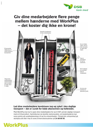 Giv dine medarbejdere flere penge
                  mellem hænderne med WorkPlus
                    – det koster dig ikke en krone!
                                                    Skattefrit pendlerkort
                                                    til dine medarbejdere.




                                                                                                           Giv en folde-
                                                                                                           cykel, som er
                                                                                                           nem og gratis
Få personlig                                                                                               at tage med
rådgivning af                                                                                              toget.
vores Erhvervs-
konsulenter.



                                                                                                           Tag en
                                                                                                           shuttlebus
                                                                                                           til og fra
                                                                                                           stationen.




                                                                                                           Få fri adgang
                                                                                                           til en portal
                                                                                                           fuld af
                                                                                                           muligheder.




Tilbyd dine
medarbejdere
stationscykler,
som er gratis
at tage med i
S-toget.

                                                                                                           Giv din virk-
                                                                                                           somhed en
                                                                                                           grønnere profil.




                  Lad dine medarbejdere kombinere tog og cykel i den daglige
                  transport – det er sundt for både økonomien og helbredet.
                  Med WorkPlus kan du fx spare dine medarbejdere for op til 50% på den daglige transport
                  med et ErhvervsKort. Samtidig kan du bestille stationscykler, så medarbejderne kan
                  score points på sundhedskontoen til og fra virksomheden. Tilmeld din virksomhed på
                  workplus.dk eller ring til vores Erhvervskonsulenter på 24 68 00 50.
 