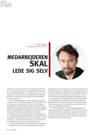 TEMA:
En VEJ Ud
AF KRiSEn




                                                    SVERRE RAFFNSøE,
                                        PRoFESSoR I FILoSoFI, DR. PHIL:




     MEdARBEJdEREn
                                           SKAl
              lEdE SiG SElV

     »Finanskrisen er ikke kun skidt. Den er også god for noget. Den        grad må opfattes som en ressource, det betaler sig at værne om.
     giver os nye erkendelser, åbner nye muligheder og åbner en ny          Udviklingen går mod en stadig større grad af selvledelse for den
     sans for varig værdiskabelse. Vi er tilbøjelige til at tro, at vi må   enkelte medarbejder, og det betyder, at medarbejderen ikke blot
     reagere på krisen på en bestemt måde og handle i forlængelse           skal udføre en udstukket opgave, men ofte også selv definere
     deraf, men det forholder sig stik modsat. Vi må derfor handle          den og forny den. Det øger vidensniveauet, kompetencerne og
     anderledes, end vi tror.                                               ansvarsvilligheden hos medarbejderen, der dermed bliver både
          Det er efterhånden blevet et mantra, at viden og innovation       mere værdifuld og vanskeligere at erstatte for virksomheden.
     er afgørende for at hævde sig i en globaliseret verden. Men hvad       Medarbejderens evne til at lede sig selv er af afgørende betyd-
     er innovationens drivende kraft? Vi kender svaret på forhånd.          ning, da forandringer i erhvervslivet også i de kommende år vil
     Medarbejderne er virksomhedens væsentligste aktiv; og nyska-           være en væsentlig del af hverdagen.
     bende kan medarbejderne først være, hvis det nye ikke overtages            En del virksomheder er i deres stillingsopslag begyndt at
     udefra, men er noget de selv skaber indefra. De må med andre           lægge vægt på, at deres ansøgere har et sundt forhold til deres
     ord kunne lede sig selv på selvstændig vis på arbejdet.                egen work-life balance – altså at det vægtes højt, at medarbej-
          Med både finanskrisen og klimakrisen har vi fået øjnene op        derne har et liv ved siden af arbejdet, netop for at de kan være
     for, at nogle af de grundlæggende faktorer for vores eksistens og      produktive på den lange bane. De skal brænde for jobbet, men
     vores levevis er skrøbelige. Selvom vi som individer ikke er herre     ikke brænde ud på grund af det.«
     over dem, er vi blevet endnu mere bevidste om, at vi hver især
     og i fællesskab har et ansvar for at bidrage til balancen.
          Det bliver nødvendigt at fokusere på den indre værdiskabelse
     i virksomhederne, hvilket vil sige at medarbejderne i stigende


     28 CBS EXECUTIVE
 