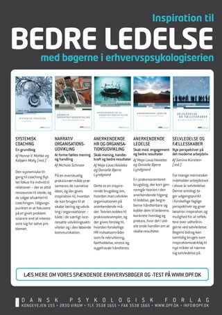 Inspiration til

BEDRE LEDELSE    med bøgerne i erhvervspsykologiserien




SyStemiSk                   narrativ                   anerkendende             anerkendende                SelvledelSe og
coaching                    organiSationS-             hr og organiSa-          ledelSe                     fælleSSkaber
en grundbog                 udvikling                  tionSudvikling            Skab mod, engagement       nye perspektiver på
Af Hanne V. Moltke og       at forme fælles mening     Skab mening, handle-      og bedre resultater        det moderne arbejdsliv
Asbjørn Molly (red.)        og handling                kraft og bedre resultater Af Maja Loua Haslebo       Af Sanina Kürstein
                            Af Michala Schnoor         Af Maja Loua Haslebo og Danielle Bjerre              (red.)
                                                       og Danielle Bjerre        Lyndgaard
Den systemiske til­
                            På en overskuelig          Lyndgaard                                            For mange mennesker
gang til coaching flyt­
                            praksisnær måde præ­                                 en praksisorienteret       indeholder arbejdslivet
ter fokus fra individ til
                            senteres de narrative      Dette er en inspire­      brugsbog, der kort gen­    i disse år selvledelse.
relationer – der er altid
                            ideer, og der gives        rende brugsbog om,        nemgår teorien i den       Denne antologi ta­
ressourcer til stede, og
de udgør afsættet til       inspiration til, hvordan   hvordan man udvikler anerkendende tilgang            ger udgangspunkt
                            de kan bruges til at       organisationen på         til ledelse, gør begre­    i forskellige faglige
coachingen. udgangs­
                            skabe læring og udvik­     anerkendende må­          berne håndterbare og       perspektiver og giver
punktet er at fokusere
                            ling i organisationer –    der. Teorien kobles til   kobler dem til lederens    læseren inspiration og
på et givet problem
snarere end at interes­     både i de særligt isce­    praksiseksempler, og konkrete hverdag og             mulighed for at reflek­
                            nesatte udviklingsakti­    der gives forslag til,    praksis, hvor det i sid­   tere over udfordrin­
sere sig for selve pro­
                            viteter og i den løbende   hvordan forskellige       ste ende handler om at     gerne ved selvledelse.
blemet.
                            kommunikation.             HR­indsatsområder         skabe resultater.          Bogens bidrag kan
                                                       som fx rekruttering,                                 samtidig bruges som
                                                       fastholdelse, stress og                              inspirationsværktøj til
                                                       sygefravær håndteres.                                nye måder at nærme
                                                                                                            sig selvledelse på.




     læS mere om voreS Spændende erhvervSbøger og -teSt på www.dpf.dk



    D A N S K                        P S Y K O L O G I S K                                           F O R L A G
    KONGevejeN 155 • 2830 vIRum • TLF. 3538 1655 • FAx 3538 1665 • WWW.DPF.DK • INFO@DPF.DK
 