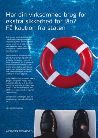 Har din virksomhed brug for
ekstra sikkerhed for lån?
Få kaution fra staten
Står du over for at skulle investere
i forretningsudvikling eller måske
købe eller etablere en virksomhed?
Har du svært ved at stille tilstræk-
kelig sikkerhed for dit bank- eller
realkreditlån? Vækstkaution kan
være løsningen.

Vækstkaution er en statslig låne-
garanti, hvor penge- og realkredit-
institutter får dækket 75 pct. af
deres tabsrisiko på lån til mindre og
mellemstore virksomheder. Kauti-
onerne bliver ydet via Vækstfonden
og kan være en del af den løsning,
som får finansieringen af din virk-
somhed til at falde på plads.

Bring Vækstkaution på banen, næste
gang du besøger dit penge- eller
realkreditinstitut for at få den finan-
siering, der skal løfte din virksomhed
videre. Er din erhvervsrådgiver med
på ideen, er næste skridt at tage fat
i Vækstfonden.

Vækstfonden samarbejder med alle
landets penge- og realkreditinstitut-
ter.



LæS mErE på Vf.dK
 