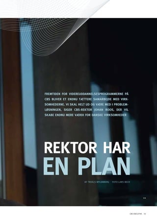 FREMTidEn FoR VidEREUddAnnElSESPRoGRAMMERnE På
CBS BliVER ET EndnU TæTTERE SAMARBEJdE MEd ViRK-
SoMhEdERnE. Vi SKAl hElT Ud oG VæRE MEd i PRoBlEM-
lØSninGEn, SiGER CBS-REKToR JohAn RooS, dER Vil
SKABE EndnU MERE VæRdi FoR dAnSKE ViRKSoMhEdER




REKToR hAR
En PlAn                AF TRoELS MyLENBERG   FoTo LARS BECH




                                                          CBS EXECUTIVE 33
 