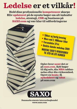 Ledelse er et vilkår!
 Hold dine professionelle kompetencer skarpe
Bliv opdateret på de nyeste bøger om alt indenfor
       ledelse, strategi, CSR og business på
    SAXO.com og vær klar til udfordringerne



                             • Sikker og
                                         hur
                             • Mere end tig levering
                                         2. Millioner t
                            • Forsendel                 itler
                                        se 19 kr.
                            • Bedste da
                                        nske websho
                             MODTAG SAX               p 2009
                                         O´S
                               TIL BTB OG B NYHEDSBREV
                                            TI KUNDER


                           Oplev hvor nemt det er
                           på saxo.com. Køb bøger
                           til dig selv, din MBA uddan-
                           nelse eller din virksomhed.
                           Opret en konto få
                           nyhedsbrev og rabat
                           på saxo.com




          Danmarks største internetboghandel
                   www.saxo.com
 