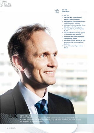 TEMA:
En VEJ Ud
AF KRiSEn
                                                                                             BLå BOG
                                                                                             JOhAN ROOS:

                                                                                             ::   Født 1961
                                                                                             ::   1981-1985: MSc i landbrug fra SLU,
                                                                                                  Sveriges Lantbruksuniversitet
                                                                                             ::   1986-1989: phD i International Business,
                                                                                                  handelshögskolan i Stockholm
                                                                                             ::   1988-1990: Forskningsstipendiat, Warton
                                                                                                  School, University of pennsylvania
                                                                                             ::   1990-1994: Adjunkt, handelshøyskolan
                                                                                                  BI, Oslo
                                                                                             ::   1995-2000: professor i strategi og gene-
                                                                                                  ral management, IMD i Lausanne
                                                                                             ::   2000-2006: Adm. direktør, Imagination
                                                                                                  Lab Foundation, Schweiz
                                                                                             ::   2007-2009: professor og dekan for MBA-
                                                                                                  programmerne på handelshögskolan i
                                                                                                  Stockholm
                                                                                             ::   2009-: Rektor, Copenhagen Business
                                                                                                  School




                        RECTOR hAS A pLAN
                        ”The future of further education programmes at CBS rests on even closer cooperation with business.
                        We need to get out there with solutions to problems,” says CBS Rector Johan Roos, who wants to create
                        even more value for Danish businesses.



     38 CBS EXECUTIVE
 