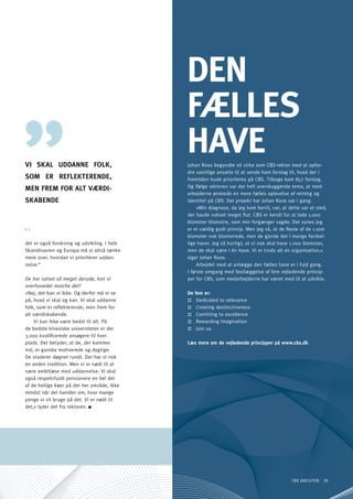 dEn
                                             FællES
Vi SKAl UddAnnE FolK,
                                             hAVE
                                             Johan Roos begyndte sit virke som CBS-rektor med at opfor-
                                             dre samtlige ansatte til at sende ham forslag til, hvad der i
SoM ER REFlEKTEREndE,                        fremtiden bude prioriteres på CBS. Tilbage kom 857 forslag.
                                             og ifølge rektoren var det helt overskyggende tema, at med-
MEn FREM FoR AlT VæRdi-
                                             arbejderne ønskede en mere fælles oplevelse af retning og
SKABEndE                                     identitet på CBS. Det projekt har Johan Roos sat i gang.
                                                  »Min diagnose, da jeg kom hertil, var, at dette var et sted,
                                             der havde vokset meget flot. CBS er kendt for at lade 1.000
                                             blomster blomstre, som min forgænger sagde. Det synes jeg
                                             er et vældig godt princip. Men jeg så, at de fleste af de 1.000
                                             blomster nok blomstrede, men de gjorde det i mange forskel-
det er også forskning og udvikling. I hele   lige haver. Jeg så hurtigt, at vi nok skal have 1.000 blomster,
Skandinavien og Europa må vi altså tænke     men de skal være i én have. Vi er trods alt en organisation,«
mere over, hvordan vi prioriterer uddan-     siger Johan Roos.
nelse.“                                           Arbejdet med at anlægge den fælles have er i fuld gang.
                                             I første omgang med fastlæggelse af fem vejledende princip-
De har satset så meget derude, kan vi        per for CBS, som medarbejderne har været med til at udvikle.
overhovedet matche det?
»Nej, det kan vi ikke. og derfor må vi se    De fem er:
på, hvad vi skal og kan. Vi skal uddanne     :: Dedicated to relevance
folk, som er reflekterende, men frem for     :: Creating destinctiveness
alt værdiskabende.                           :: Comitting to excellence
    Vi kan ikke være bedst til alt. På       :: Rewarding Imagination
de bedste kinesiske universiteter er der     :: Join us
3.000 kvalificerede ansøgere til hver
plads. Det betyder, at de, der kommer        Læs mere om de vejledende principper på www.cbs.dk
ind, er ganske motiverede og dygtige.
De studerer døgnet rundt. Der har vi nok
en anden tradition. Men vi er nødt til at
være ambitiøse med uddannelse. Vi skal
også respektfuldt pensionere en hel del
af de hellige køer på det her område, ikke
mindst når det handler om, hvor mange
penge vi vil bruge på det. Vi er nødt til
det,« lyder det fra rektoren.




                                                                                             CBS EXECUTIVE 39
 