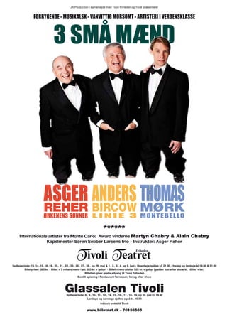 JK Production i samarbejde med Tivoli Friheden og Tivoli præsenterer


                  Forrygende - musikAlsk - vAnviTTig morsomT - ArTisTeri i verdensklAsse


                                   3 små mænd




                          Asger Anders ThomAs
                          ReheR biRcow MøRk
                          Ørkenens sØnner l i n i e 3                                                            monTebello

                                                                               ******
     Internationale artister fra Monte Carlo: Award vinderne Martyn chabry & Alain chabry
                   Kapelmester Søren Sebber Larsens trio - Instruktør: Asger Reher




Spilleperiode: 13.,14.,15.,18.,19., 20., 21., 22., 25., 26., 27., 28., og 29. maj & 1., 2., 3., 4. og 5. juni - Hverdage spilles kl. 21.00 - fredag og lørdage kl.18.00 & 21.00
          Billetpriser: 365 kr. - Billet + 3 retters menu i alt: 583 kr. + gebyr - Billet + revy-platte: 520 kr. + gebyr (gælder kun efter show kl. 18 fre. + lør.)
                                                                Billetten giver gratis adgang til Tivoli Friheden
                                                         Bestilt spisning i Restaurant Terrassen før og efter show




                                            Glassalen Tivoli
                                              Spilleperiode: 8., 9., 10., 11., 12., 14., 15., 16., 17., 18., 19. og 20. juni kl. 19.30
                                                               Lørdage og søndage spilles også kl. 16.00
                                                                             Inklusiv entré til Tivoli

                                                                www.billetnet.dk - 70156565
 