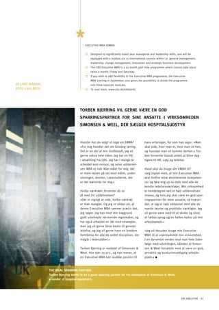 ExECUTIVE MBA (EMBA)


                                          ::   Designed to significantly boost your managerial and leadership skills, you will be
                                               equipped with a toolbox via 12 international courses within i.e. general management,
                                               leadership, change management, innovation and strategic business development.
                                          ::   The CBS Executive MBA is a 22 month part time programme where classes take place
                                               twice a month, Friday and Saturday.
                                          ::   If you wish to add flexibility to the Executive MBA programme, the Executive
                                               MBA starting in September 2010 gives the possibility to divide the programme
AF LARS MANDAL                                 into three separate modules.
FoTo LARS BECH                            ::   To read more, www.cbs.dk/embainfo




                                      ToRBEn BJERRinG Vil GERnE VæRE En God
                                      SPARRinGSPARTnER FoR SinE AnSATTE i ViRKSoMhEdEn
                                      SiMonSEn & WEEl, dER SælGER hoSPiTAlSUdSTYR


                                       Hvorfor har du valgt at tage en EMBA?               hans erfaringer, for som han siger: »Man
                                       »For mig handler det om livslang læring.            skal vide, hvor man er, hvor man vil hen,
                                       Det er en del af min livsfilosofi, jeg vil          og hvordan man vil komme derhen.« Tor-
                                       gerne vokse hele tiden. Jeg har en HD               ben forventer blandt andet at blive dyg-
                                       i afsætning fra CBS. Jeg har i mange år             tigere til HR, salg og ledelse.
                                       arbejdet som revisor, og selve uddannel-
                                       sen MBA er nok ikke målet for mig, det              Hvad skal du bruge din EMBA til?
                                       er mere rejsen på vej mod målet, under-             »Jeg regner med, at min Executive MBA
                                       visningen, teorien, casestudierne, der              skal forfine mine eksisterende kompeten-
                                       er det bærende for mig.«                            cer og føre mig up-to-date med alle de
                                                                                           kendte ledelsesværktøjer. Min virksomhed
                                       Hvilke værktøjer forventer du at                    er kendetegnet ved et højt uddannelses-
                                       få med fra uddannelsen?                             niveau, og hvis jeg skal være en god spar-
                                       »Det er vigtigt at vide, hvilke værktøj-            ringspartner for mine ansatte, så kræver
                                       er man mangler. og jeg er sikker på, at             det, at jeg er højt uddannet med alle de
                                       denne Executive MBA rammer præcis det,              nyeste teorier og praktiske værktøjer. Jeg
                                       jeg søger. Jeg kan med min baggrund                 vil gerne være med til at skabe og sikre
                                       godt udarbejde retvisende regnskaber, og            et fælles sprog og en fælles kultur på min
                                       har også arbejdet en del med strategier,            arbejdsplads.«
                                       men jeg vil gerne blive bedre til generel
                                       ledelse, og jeg vil gerne have en bredere           »Jeg vil desuden bruge min Executive
                                       forståelse for alle de andre discipliner, der       MBA til at videreudvikle min virksomhed.
                                       indgår i lederjobbet.«                              I en dynamisk verden skal man hele tiden
                                                                                           følge med udviklingen, således at Simon-
                                       Torben Bjerring er medejer af Simonsen &            sen & Weel forsætter med at være en god,
                                       Weel. Han ejer 20 pct., og han mener, at            attraktiv og konkurrencedygtig arbejds-
                                       en Executive MBA kan skubbe positivt til            plads.«



                 ThE IDEAL SpARRING pARTNER
                 Torben Bjerring wants to be a good sparring partner for his employees at Simonsen & Weel,
                 a vendor of hospital equipment.




                                                                                                                         CBS EXECUTIVE 41
 
