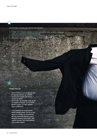 ExECUTIVE MBA




   EXECUTIVE MBA IN ShIppING AND LOGISTICS (ThE BLUE MBA)


   ::   A holistic view of shipping, integrating commercial and technical aspects as well as maritime law,
        supply chain management, and leadership challenges.
   ::   This is an international program, with 8 one-week modules spread over the duration of the program.
   ::   The program runs every second year and the next intake is to start in September 2011.




   ThOMAS pOULSEN

   ::   Thomas poulsen er 40 år og uddannet inden
        for shipping herhjemme og i udlandet.
   ::   han har i 20 år arbejdet med shipping,
        transport og logistik.
   ::   han har boet i otte forskellige lande, og han
        har arbejdet for selskaber som Toys”R”Us,
        NOL/ApL Logistics, A.p. Møller Maersk/
        Damco og ABF/DelCon.


   ::   I 2003 etablerede han sit eget selskab,
        panther holdings Limited, hvor han har løst
        opgaver for selskaber som Deutsche post
        DhL/DGF, United Arab Shipping Company,
        DVB Bank, panalpina, Esprit, adidas, OOCL
        Logistics, Samskip, TULIp FOOD COMpANY,
        og Scan Global Logistics.




44 CBS EXECUTIVE
 