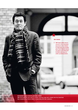 hBh FONDEN

                                                                        ::   hBh Fonden uddeler hvert år
                                                                             100.000 kr. til en virksomhed
                                                                             og 25.000 kr. til en studeren-
                                                                             de. Bag fonden står grundlæg-
                                                                             geren henrik Bødtcher-hansen,
                                                                             som gjorde navnet hBh kendt
                                                                             for blandt andet salg af el-
                                                                             artikler og køkkenprodukter.




RESTAURANT ChAIN AChIEVES BRANDING AWARD
hBh fund prizes this year went to a trendy restaurant chain and a student who has researched
how companies can become better at cooperating with their customers.




                                                                                                  CBS EXECUTIVE 47
 