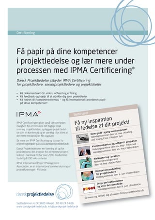 Certificering




Få papir på dine kompetencer
i projektledelse og lær mere under
processen med IPMA Certificering®
Dansk Projektledelse tilbyder IPMA Certificering
for projektledere, seniorprojektledere og projektchefer

• Få dokumenteret din viden, adfærd og erfaring
• Få feedback og hjælp til at udvikle dig som projektleder
• Få højnet dit kompetenceniveau – og få internationalt anerkendt papir
  på disse kompetencer!


                                                                          r
                                                      Seminare
                                                                     tion
IPMA Certificeringen giver også virksomheden
                                                      Få   ny inspira it projekt!
                                                                   af d
                                                        il ledelse
mulighed for at stimulere det faglige miljø
omkring projektledelse, synliggøre projektledel-      t                 med pro
                                                                                jektet
se som en karrierevej og et værktøj til at sikre at                                         t i gang        . maj i Ko
                                                                                                                       lding
                                                                                  Kom god         ar den 10
den rette medarbejder får opgaven.                                                          semin
                                                                                  Halvdags           i Region
                                                                                                               Syd
                                                                                   ved Yo ung Crew
Se mere om IPMA Certificering og datoer for                                                                                jekter
                                                                                                               ærd i pro cia
orienteringsmøder på www.danskprojektledelse.dk                                               ikatio n og adf             deri
                                                                                    Kommun                    . maj i Fre
                                                                                             semin  ar den 19          Københa
                                                                                                                                vn
Dansk Projektledelse er en forening af og for                                       Halvdags                2 0. maj i
                                                                                              sem inar den
projektledere, der arbejder for at fremme projekt-                                   Halvdags
ledelse i Danmark. Vi har over 2200 medlemmer                                                             raksis
                                                                                                yring i p
fordelt på 600 virksomheder.                                                           Risikost            ent
                                                                                                 arrangem
                                                                                       Netværks             nhavn
IPMA, International Project Management                                                            aj i Købe
                                                                                       den 27. m
Association, er en international sammenslutning af
                                                                                                          ikling
projektforeninger i 45 lande.                                                                   enceudv
                                                                                        Kompet                                    n
                                                                                                  ktledere                øbenhav
                                                                                        for proje              2. juni i K
                                                                 Ledelses-



                                                                                                     inar den
                                                                  adfærd



                                                                                                 em
                                                                                         Heldagss
                                                                           Metode-
                                                             Erfarings-   anvendelse
                                                            anvendelse




                                                                                                           ismen
                                                                                                  rfektion
                                                                                         Drop pe           ntede                   cia
                                                                                                   det uve             i i Frederi
                                                                                         og elsk             en 8. jun
                                                                                                   seminar d
                                                                                          Halvdags                                   e.dk
                                                                                                                          jektledels
                                                                                                          ww  .danskpro
                                                                                                  dig på w
                                                                                       og tilmeld
                                                               Se mere

Sættedammen 4, DK 3400 Hillerød · Tlf. 48 24 14 88
www.danskprojektledelse.dk, info@danskprojektledelse.dk
 