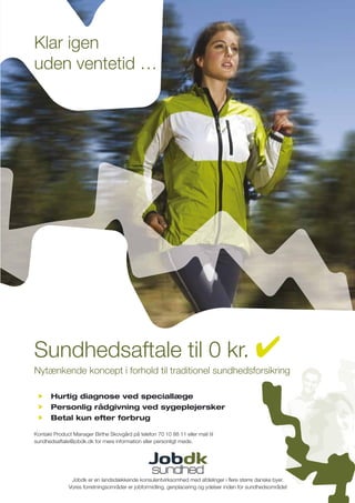 Klar igen
uden ventetid …




Sundhedsaftale til 0 kr.
Nytænkende koncept i forhold til traditionel sundhedsforsikring

       Hurtig diagnose ved speciallæge
       Personlig rådgivning ved sygeplejersker
       Betal kun efter forbrug

Kontakt Product Manager Birthe Skovgård på telefon 70 10 88 11 eller mail til
sundhedsaftale@jobdk.dk for mere information eller personligt møde.




               Jobdk er en landsdækkende konsulentvirksomhed med afdelinger i ﬂere større danske byer.
              Vores forretningsområder er jobformidling, genplacering og ydelser inden for sundhedsområdet
 