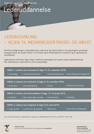 PsykiatriFondens Erhvervsrådgivning



Lederuddannelse



LEDERUDVIKLING
– VEJEN TIL MEDARBEJDERTRIVSEL OG VÆKST
På Erhvervsrådgivningens Lederuddannelse undervises og trænes lederne i de psykologiske og ledelses-
mæssige teorier, der styrker lederen i at forholde sig til medarbejdernes ressourcer og til organisatorisk
kompleksitet.

Uddannelsens elementer tager afsæt i etableret psykologisk teori og den nyeste ledelseforskning.
Alle uddannelsens undervisere er erhvervspsykologer.



     MODUL 1: Lederen som menneske (2 dage, 21.-22. september 2010)

     • selvindsigt           • relationskompetence                    • forsvarsmekanismer • personlig gennemslagskraft


    MODUL 2: Lederen som motivator (2 dage, 9.-10. november 2010)

     • motivation            • stresshåndtering                       • trivsel                    • differentieret ledelse



    MODUL 3: Lederen som kommunikator (2 dage, 11.-12. januar 2011)

     • feedback              • den nødvendige samtale                • anerkendelse                • coaching



    MODUL 4: Lederen som integrator (2 dage, 8.-9. marts 2011)

     • magt og etik          • autenticitet og loyalitet             • dilemmaer                   • personlig udviklingsplan



Kom til informationsmøde i PsykiatriFonden, Hejrevej 43, 2400 København NV, den 15. juni 2010 kl. 15.30-17.30.




                 Fokus på trivsel                                                                                PsykiatriFondens
                 Læs mere om PsykiatriFondens Erhvervsrådgivning på www.pfer.dk                                  Erhvervsrådgivning
                                                                                                                 Tlf. 3925 2510 eller e-mail
                                                                                                                 pfer@psykiatrifonden.dk
 