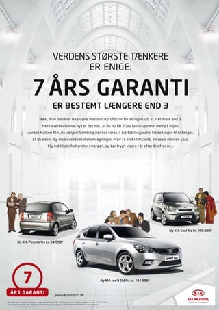 VERDENS STØRSTE TÆNKERE
                                                                    ER ENIGE:

                                  7 ÅRS GARANTI
                                                             ER BESTEMT LÆNGERE END 3
                                            Næh, man behøver ikke være matematikprofessor for at regne ud, at 7 er mere end 3.
                                               Mere overbevisende nyt er det nok, at du nu får 7 års fabriksgaranti med på vejen,
                            uanset hvilken KIA, du vælger! Samtidig dækker vores 7 års fabriksgaranti fra kofanger til kofanger,
                                   så du sikrer dig mod uventede mellemregninger. Prøv fx en KIA Picanto, en cee’d eller en Soul.
                                                        Kig ind til din forhandler i morgen, og kør trygt videre i år efter år efter år …




                                                                                                                                                                Ny KIA Soul fra kr. 199.999*


              Ny KIA Picanto fra kr. 94.999*




                                                                                                                             Ny KIA cee’d SW fra kr. 194.999*


                                                    *

                                                                 www.kiamotors.dk
* Bilen kan være vist med ekstraudstyr. Prisen er ekskl. levering (kr. 3.680) og evt. farvetillæg. Forbrug: Eu-norm er 14,7 - 22,7 km/l
  ved blandet kørsel. CO 2: 114 -162 g/km. 7 års fabriksgaranti dog maks. 150.000 km i henhold til KIA’s garantikontrakt.
 
