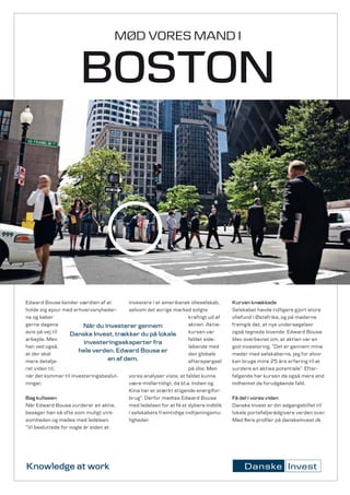 MØD VORES MAND I


                       BOSTON



Edward Bousa kender værdien af at         investere i et amerikansk olieselskab,     Kurven knækkede
holde sig ajour med erhvervsnyheder­      selvom det øvrige marked solgte            Selskabet havde tidligere gjort store
ne og køber                                                         kraftigt ud af   oliefund i Østafrika, og på møderne
gerne dagens             Når du investerer gennem                   aktien. Aktie­   fremgik det, at nye undersøgelser
avis på vej til    Danske Invest, trækker du på lokale              kursen var       også tegnede lovende. Edward Bousa
arbejde. Men                                                        faldet side­     blev overbevist om, at aktien var en
                         investeringseksperter fra
han ved også,                                                       løbende med      god investering. ”Det er gennem mine
at der skal
                      hele verden. Edward Bousa er                  den globale      møder med selskaberne, jeg for alvor
mere detalje­                      en af dem.                       efterspørgsel    kan bruge mine 25 års erfaring til at
ret viden til,                                                      på olie. Men     vurdere en akties potentiale”. Efter­
når det kommer til investeringsbeslut­    vores analyser viste, at faldet kunne      følgende har kursen da også mere end
ninger.                                   være midlertidigt, da bl.a. Indien og      indhentet de forudgående fald.
                                          Kina har et stærkt stigende energifor­
Bag kulissen                              brug”. Derfor mødtes Edward Bousa          Få del i vores viden
Når Edward Bousa vurderer en aktie,       med ledelsen for at få et dybere indblik   Danske Invest er din adgangsbillet til
besøger han så ofte som muligt virk­      i selskabets fremtidige indtjeningsmu­     lokale porteføljerådgivere verden over.
somheden og mødes med ledelsen.           ligheder.                                  Mød flere profiler på danskeinvest.dk
”Vi besluttede for nogle år siden at




Knowledge at work
 