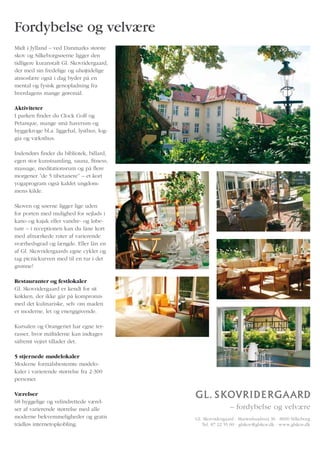 Fordybelse og velvære
Midt i Jylland – ved Danmarks største
skov og Silkeborgsøerne ligger den
tidligere kuranstalt Gl. Skovridergaard,
der med sin fredelige og uhøjtidelige
atmosfære også i dag byder på en
mental og fysisk genopladning fra
hverdagens mange gøremål.

Aktiviteter
I parken finder du Clock Golf og
Petanque, mange små haverum og
hyggekroge bl.a. liggehal, lysthus, log-
gia og væksthus.

Indendørs finder du bibliotek, billard,
egen stor kunstsamling, sauna, fitness,
massage, meditationsrum og på flere
morgener ”de 5 tibetanere” – et kort
yogaprogram også kaldet ungdom-
mens kilde.

Skoven og søerne ligger lige uden
for porten med mulighed for sejlads i
kano og kajak eller vandre- og løbe-
ture – i receptionen kan du låne kort
med afmærkede ruter af varierende
sværhedsgrad og længde. Eller lån en
af Gl. Skovridergaards egne cykler og
tag picnickurven med til en tur i det
grønne!

Restauranter og festlokaler
Gl. Skovridergaard er kendt for sit
køkken, der ikke går på kompromis
med det kulinariske, selv om maden
er moderne, let og energigivende.

Kursalen og Orangeriet har egne ter-
rasser, hvor måltiderne kan indtages
såfremt vejret tillader det.

5 stjernede mødelokaler
Moderne formålsbestemte mødelo-
kaler i varierende størrelse fra 2-300
personer.

Værelser
68 hyggelige og velindrettede værel-
ser af varierende størrelse med alle
moderne bekvemmeligheder og gratis         Gl. Skovridergaard · Marienlundsvej 36 · 8600 Silkeborg
trådløs internetopkobling.                    Tel. 87 22 55 00 · glskov@glskov.dk · www.glskov.dk
 