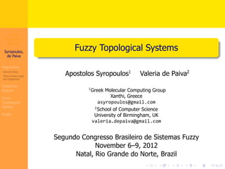 Fuzzy 
Topological 
Systems 
Syropoulos, 
de Paiva 
Vagueness 
General Ideas 
Many-valued Logics 
and Vagueness 
Dialectica 
Spaces 
Fuzzy 
Topological 
Spaces 
Finale 
. 
. Fuzzy Topological Systems 
Apostolos Syropoulos﷪ Valeria de Paiva﷫ 
﷪Greek Molecular Computing Group 
. . . . . . 
Xanthi, Greece 
asyropoulos@gmail.com 
﷫School of Computer Science 
University of Birmingham, UK 
valeria.depaiva@gmail.com 
Segundo Congresso Brasileiro de Sistemas Fuzzy 
November 6–9, 2012 
Natal, Rio Grande do Norte, Brazil 
 