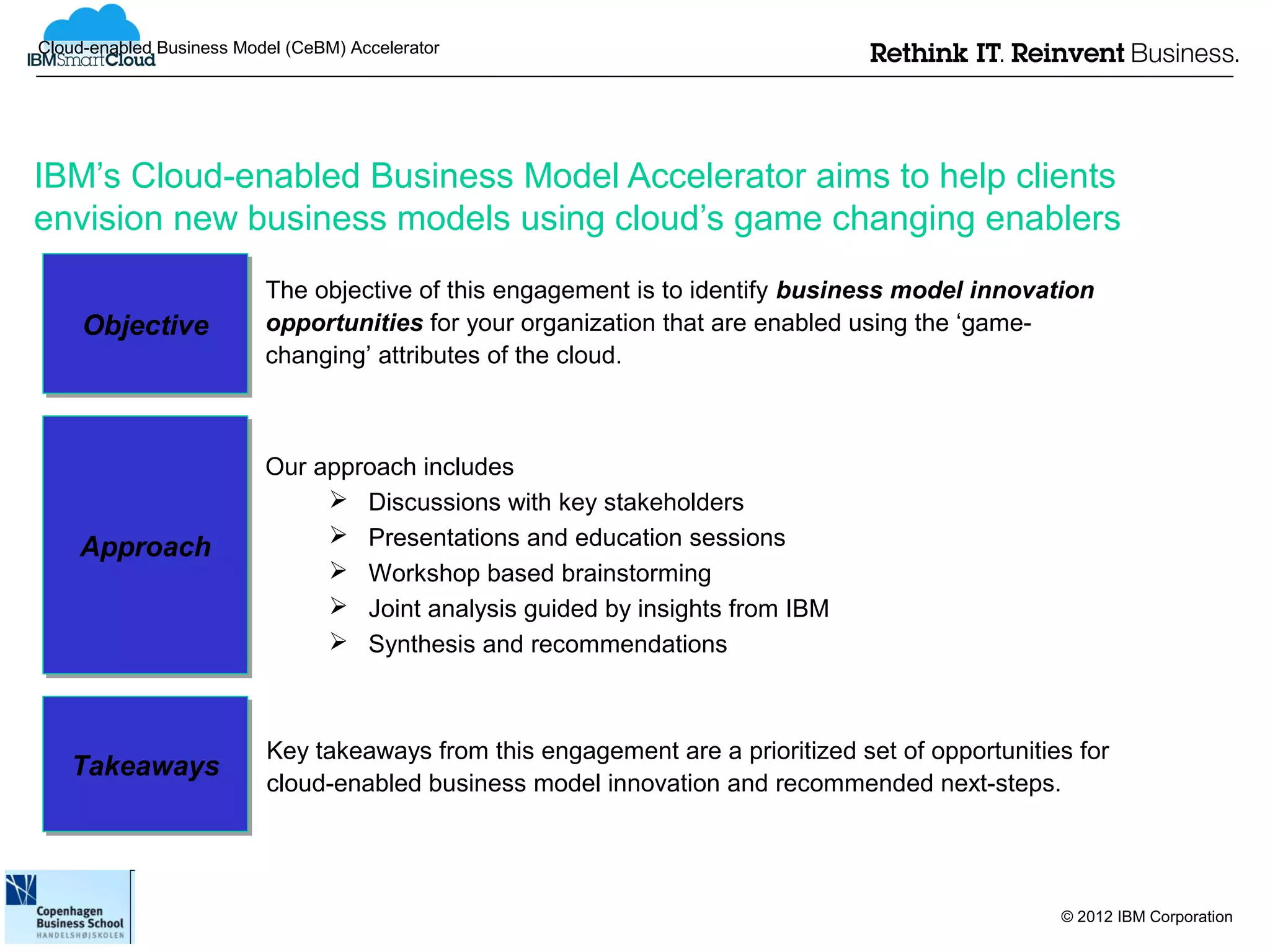 Cloud-enabled Business Model (CeBM) Accelerator




IBM’s Cloud-enabled Business Model Accelerator aims to help clients
envision new business models using cloud’s game changing enablers
                          The objective of this engagement is to identify business model innovation
     Objective
     Objective            opportunities for your organization that are enabled using the ‘game-
                          changing’ attributes of the cloud.



                          Our approach includes
                                Discussions with key stakeholders
                                Presentations and education sessions
    Approach
    Approach
                                Workshop based brainstorming
                                Joint analysis guided by insights from IBM
                                Synthesis and recommendations



                          Key takeaways from this engagement are a prioritized set of opportunities for
   Takeaways
   Takeaways              cloud-enabled business model innovation and recommended next-steps.




                                                                                                  © 2012 IBM Corporation
 
