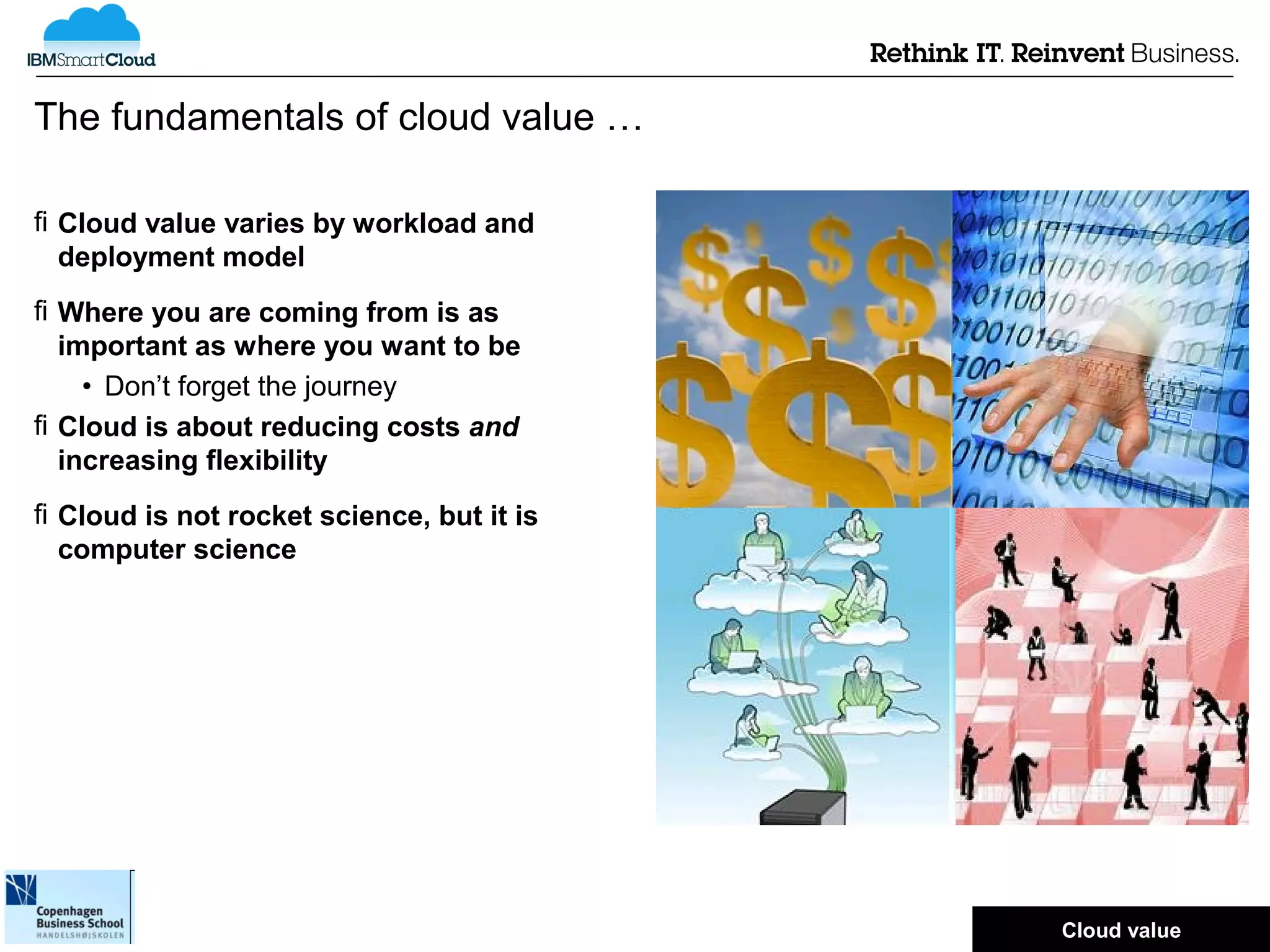The fundamentals of cloud value …

 Cloud value varies by workload and
  deployment model
 Where you are coming from is as
  important as where you want to be
    • Don’t forget the journey
 Cloud is about reducing costs and
  increasing flexibility
 Cloud is not rocket science, but it is
  computer science




                                           © 2012 IBM Corporation
                                           Cloud value
 