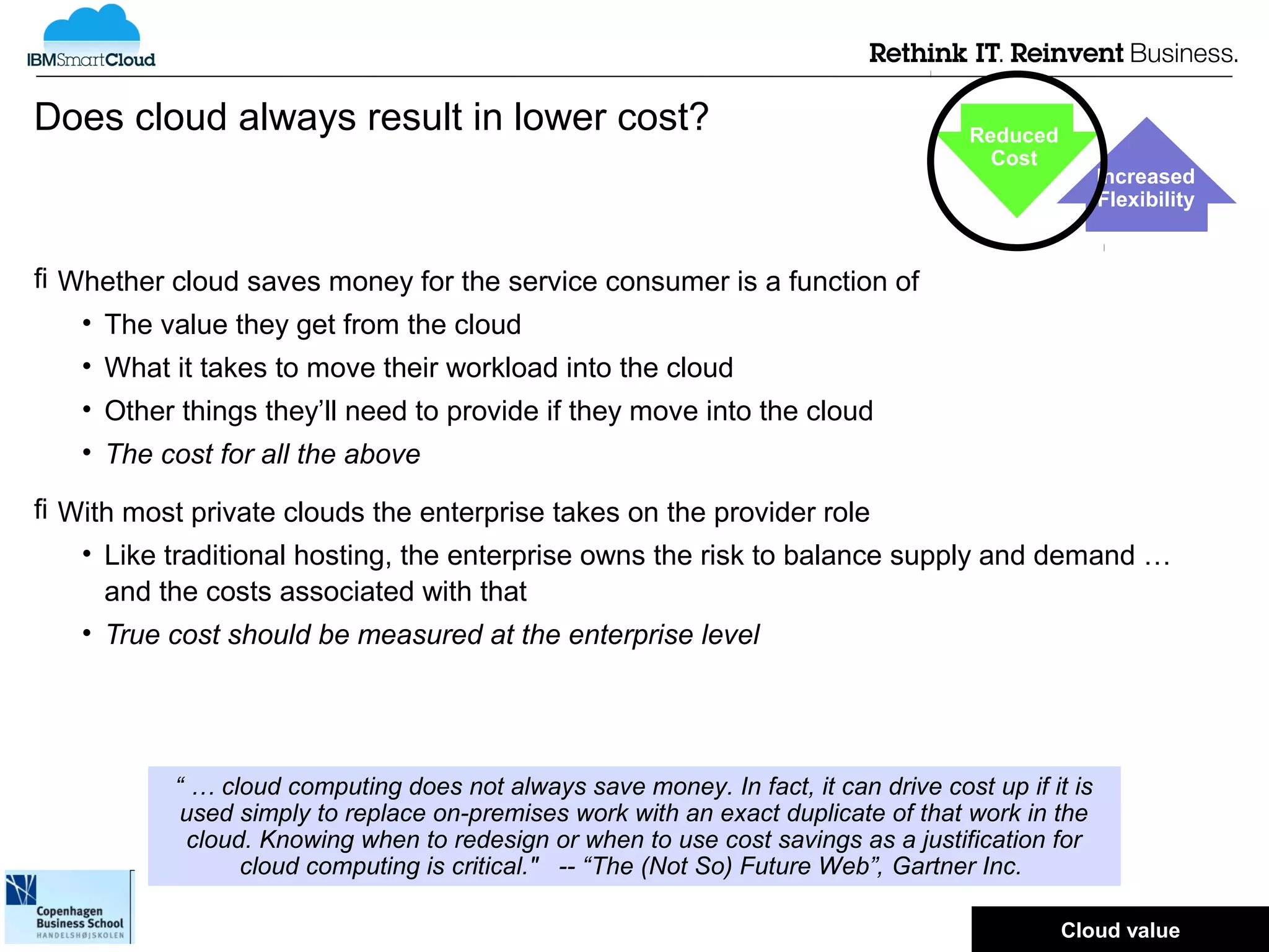 Does cloud always result in lower cost?                                              Reduced
                                                                                       Cost
                                                                                                    Increased
                                                                                                    Flexibility


 Whether cloud saves money for the service consumer is a function of
   • The value they get from the cloud
   • What it takes to move their workload into the cloud
   • Other things they’ll need to provide if they move into the cloud
   • The cost for all the above

 With most private clouds the enterprise takes on the provider role
   • Like traditional hosting, the enterprise owns the risk to balance supply and demand …
     and the costs associated with that
   • True cost should be measured at the enterprise level




           “ … cloud computing does not always save money. In fact, it can drive cost up if it is
            used simply to replace on-premises work with an exact duplicate of that work in the
            cloud. Knowing when to redesign or when to use cost savings as a justification for
                 cloud computing is critical." -- “The (Not So) Future Web”, Gartner Inc.
                                                                                               © 2012 IBM Corporation
                                                                                               Cloud value
 