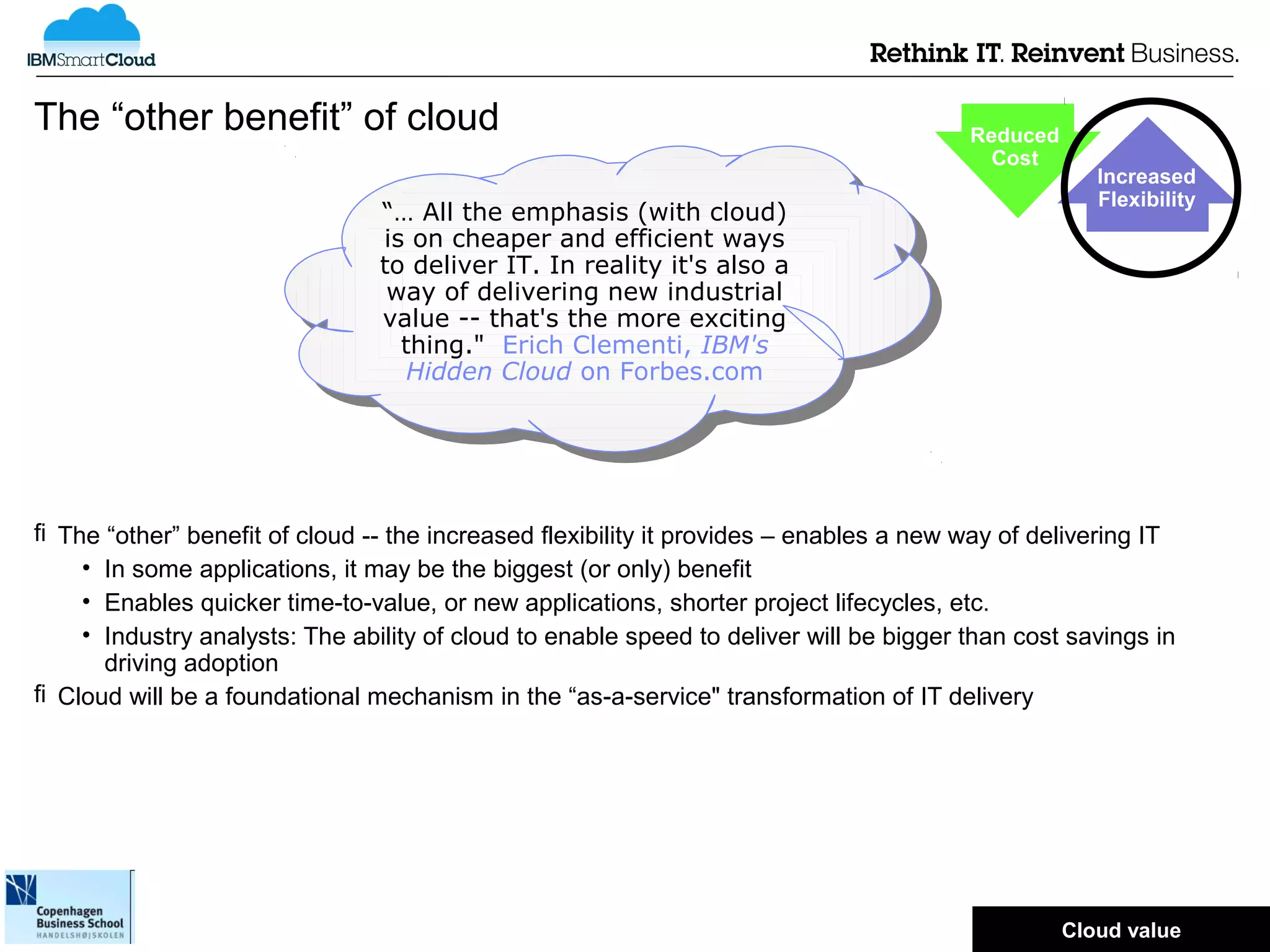 The “other benefit” of cloud                                                            Reduced
                                                                                          Cost
                                                                                                      Increased
                                                                                                      Flexibility
                                “… All the emphasis (with cloud)
                                 “… All the emphasis (with cloud)
                                is on cheaper and efficient ways
                                 is on cheaper and efficient ways
                                to deliver IT. In reality it's also aa
                                 to deliver IT. In reality it's also
                                 way of delivering new industrial
                                  way of delivering new industrial
                                value -- that's the more exciting
                                 value -- that's the more exciting
                                  thing." Erich Clementi, IBM's
                                   thing." Erich Clementi, IBM's
                                   Hidden Cloud on Forbes.com
                                    Hidden Cloud on Forbes.com




 The “other” benefit of cloud -- the increased flexibility it provides – enables a new way of delivering IT
    • In some applications, it may be the biggest (or only) benefit
    • Enables quicker time-to-value, or new applications, shorter project lifecycles, etc.
    • Industry analysts: The ability of cloud to enable speed to deliver will be bigger than cost savings in
      driving adoption
 Cloud will be a foundational mechanism in the “as-a-service" transformation of IT delivery




                                                                                                  © 2012 IBM Corporation
                                                                                                  Cloud value
 