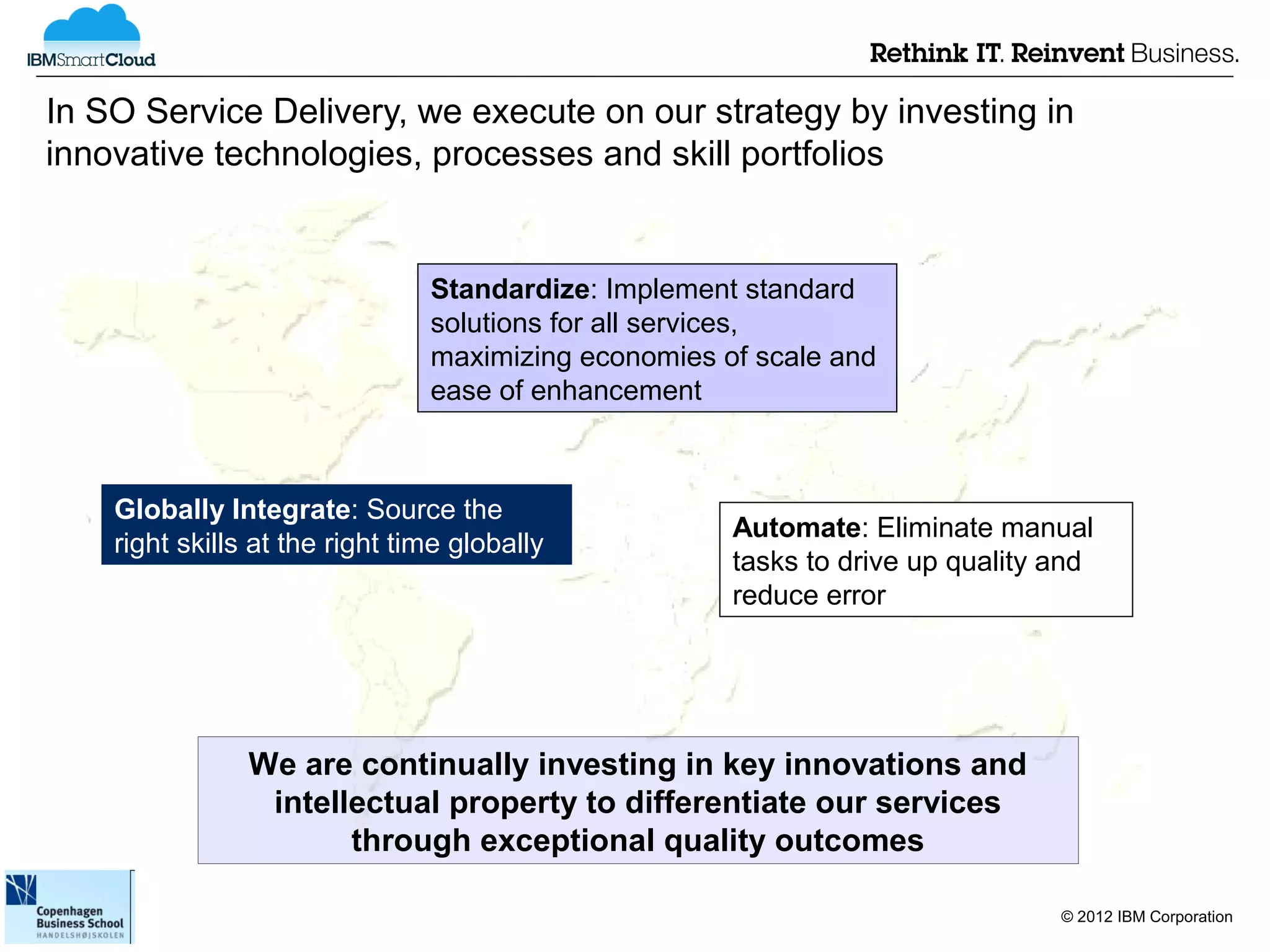 In SO Service Delivery, we execute on our strategy by investing in
innovative technologies, processes and skill portfolios


                                Standardize: Implement standard
                                solutions for all services,
                                maximizing economies of scale and
                                ease of enhancement



    Globally Integrate: Source the
                                                      Automate: Eliminate manual
    right skills at the right time globally
                                                      tasks to drive up quality and
                                                      reduce error




                We are continually investing in key innovations and
                 intellectual property to differentiate our services
                       through exceptional quality outcomes

                                                                                © 2012 IBM Corporation
 
