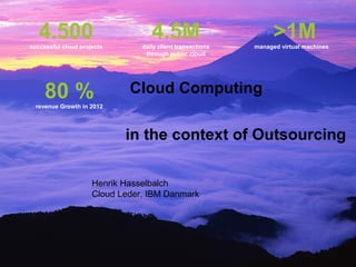 4.500
successful cloud projects
                                   4.5M
                                daily client transactions
                                                                  >1M
                                                            managed virtual machines
                                 through public cloud




     80 %
  revenue Growth in 2012
                             Cloud Computing

                            in the context of Outsourcing

                     Henrik Hasselbalch
                     Cloud Leder, IBM Danmark




                                                                         © 2012 IBM Corporation
 