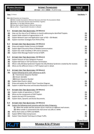 MUMBAI UNIVERSITY
QUESTION PAPER
INTERNET TECHNOLOGIES
(OCTOBER – 2015 | CBSGS – 75:25 PATTERN)
B.SC.IT
(SEMESTER – VI)
KjT MUMBAI B.SC.IT STUDY
FACEBOOK | TWITTER | INSTAGRAM | GOOGLE+ | YOUTUBE | SLIDESHARE | TUMBLR | GITHUB
PAGE
1
Time: 2 ½ Hours Total Marks: 75
N.B.: (1) All Question are Compulsory.
(2) Make Suitable Assumptions Wherever Necessary And State The Assumptions Made.
(3) Answer To The Same Question Must Be Written Together.
(4) Number To The Right Indicates Marks.
(5) Draw Neat Labeled Diagrams Wherever Necessary.
(6) Use of Non – Programmable Calculator is allowed.
Q.1 ATTEMPT ANY TWO QUESTIONS: (10 MARKS)
(A) How can the class of an IP Address in classful addressing be identified? Explain. (5)
(B) Explain fields related to Fragmentation in IP. (5)
(C) Explain Network Layer and Application Layer of ISO – OSI Model. (5)
(D) Explain transition strategies from IPv4 to IPv6. (5)
Q.2 ATTEMPT ANY TWO QUESTIONS: (10 MARKS)
(A) Draw and explain Packet Format of ATMARP. (5)
(B) Explain Agent Discovery Phase of Mobile Communication. (5)
(C) Explain two node instability in RIP and its solutions. (5)
(D) Explain Hello Message Packet Format of OSPF. (5)
Q.3 ATTEMPT ANY TWO QUESTIONS: (10 MARKS)
(A) Explain features of User Datagram Protocol. (5)
(B) Explain Half Close in TCP Connection Termination. (5)
(C) What is Silly Window Syndrome? Explain the Silly Window Syndrome created by the receiver. (5)
(D) What are the different timers in TCP? Explain each in detail. (5)
Q.4 ATTEMPT ANY TWO QUESTIONS: (10 MARKS)
(A) Explain following terms with reference to SCTP:
(i) Transmission Sequence Number
(ii) Stream Identifier
(iii)Stream Sequence Number
(5)
(B) Explain Data Chunk in detail. (5)
(C) Draw and explain the DHCP Client Transition Diagram. (5)
(D) Explain in detail Recursive and Iterative Resolution in DNS. (5)
Q.5 ATTEMPT ANY TWO QUESTIONS: (10 MARKS)
(A) Explain modes of operations in TELNET. (5)
(B) What are the components of SSH? Explain. (5)
(C) Explain the two FTP Connections. (5)
(D) Explain Static, Dynamic and Active Documents. (5)
Q.6 ATTEMPT ANY TWO QUESTIONS: (10 MARKS)
(A) Explain the following email scenarios with the help of diagrams:
(i) When the sender and the receiver of an e-mail are on different mail servers.
(ii) When sender is connected to the mail server via LAN or a WAN.
(5)
(B) Write short notes on POP3 and IMAP4. (5)
(C) Explain MPEG Video Compression. (5)
(D) Explain Token Bucket Technique to Shape Traffic. (5)
[TURN OVER]
 