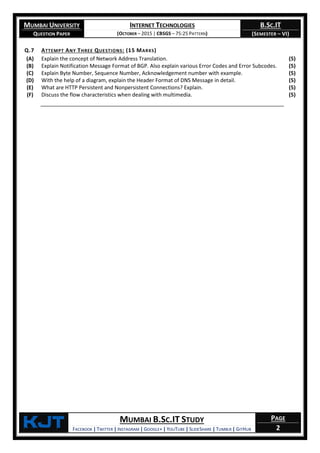 MUMBAI UNIVERSITY
QUESTION PAPER
INTERNET TECHNOLOGIES
(OCTOBER – 2015 | CBSGS – 75:25 PATTERN)
B.SC.IT
(SEMESTER – VI)
KjT MUMBAI B.SC.IT STUDY
FACEBOOK | TWITTER | INSTAGRAM | GOOGLE+ | YOUTUBE | SLIDESHARE | TUMBLR | GITHUB
PAGE
2
Q.7 ATTEMPT ANY THREE QUESTIONS: (15 MARKS)
(A) Explain the concept of Network Address Translation. (5)
(B) Explain Notification Message Format of BGP. Also explain various Error Codes and Error Subcodes. (5)
(C) Explain Byte Number, Sequence Number, Acknowledgement number with example. (5)
(D) With the help of a diagram, explain the Header Format of DNS Message in detail. (5)
(E) What are HTTP Persistent and Nonpersistent Connections? Explain. (5)
(F) Discuss the flow characteristics when dealing with multimedia. (5)
 