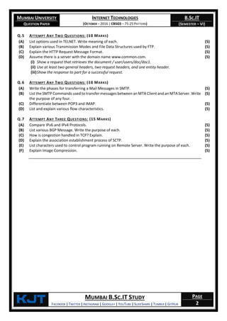 MUMBAI UNIVERSITY
QUESTION PAPER
INTERNET TECHNOLOGIES
(OCTOBER – 2016 | CBSGS – 75:25 PATTERN)
B.SC.IT
(SEMESTER – VI)
KjT MUMBAI B.SC.IT STUDY
FACEBOOK | TWITTER | INSTAGRAM | GOOGLE+ | YOUTUBE | SLIDESHARE | TUMBLR | GITHUB
PAGE
2
Q.5 ATTEMPT ANY TWO QUESTIONS: (10 MARKS)
(A) List options used in TELNET. Write meaning of each. (5)
(B) Explain various Transmission Modes and File Data Structures used by FTP. (5)
(C) Explain the HTTP Request Message Format. (5)
(D) Assume there is a server with the domain name www.common.com.
(i) Show a request that retrieves the document / user/users/doc/doc1.
(ii) Use at least two general headers, two request headers, and one entity header.
(iii)Show the response to part for a successful request.
(5)
Q.6 ATTEMPT ANY TWO QUESTIONS: (10 MARKS)
(A) Write the phases for transferring a Mail Messages in SMTP. (5)
(B) List the SMTP Commands used to transfer messages between an MTA Client and an MTA Server. Write
the purpose of any four.
(5)
(C) Differentiate between POP3 and IMAP. (5)
(D) List and explain various flow characteristics. (5)
Q.7 ATTEMPT ANY THREE QUESTIONS: (15 MARKS)
(A) Compare IPv6 and IPv4 Protocols. (5)
(B) List various BGP Message. Write the purpose of each. (5)
(C) How is congestion handled in TCP? Explain. (5)
(D) Explain the association establishment process of SCTP. (5)
(E) List characters used to control program running on Remote Server. Write the purpose of each. (5)
(F) Explain Image Compression. (5)
 