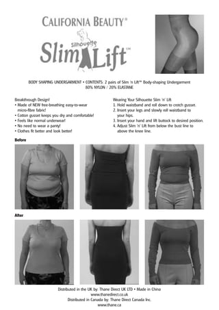 BODY SHAPING UNDERGARMENT • CONTENTS: 2 pairs of Slim ‘n Lift™ Body-shaping Undergarment
                                     80% NYLON / 20% ELASTANE

Breakthrough Design!                                     Wearing Your Silhouette Slim ‘n’ Lift
• Made of NEW free-breathing easy-to-wear                1. Hold waistband and roll down to crotch gusset.
  micro-fibre fabric!                                    2. Insert your legs and slowly roll waistband to
• Cotton gusset keeps you dry and comfortable!              your hips.
• Feels like normal underwear!                           3. Insert your hand and lift buttock to desired position.
• No need to wear a panty!                               4. Adjust Slim ‘n’ Lift from below the bust line to
• Clothes fit better and look better!                       above the knee line.

Before




After




                         Distributed in the UK by: Thane Direct UK LTD • Made in China
                                               www.thanedirect.co.uk
                                Distributed in Canada by: Thane Direct Canada Inc.
                                                  www.thane.ca
 