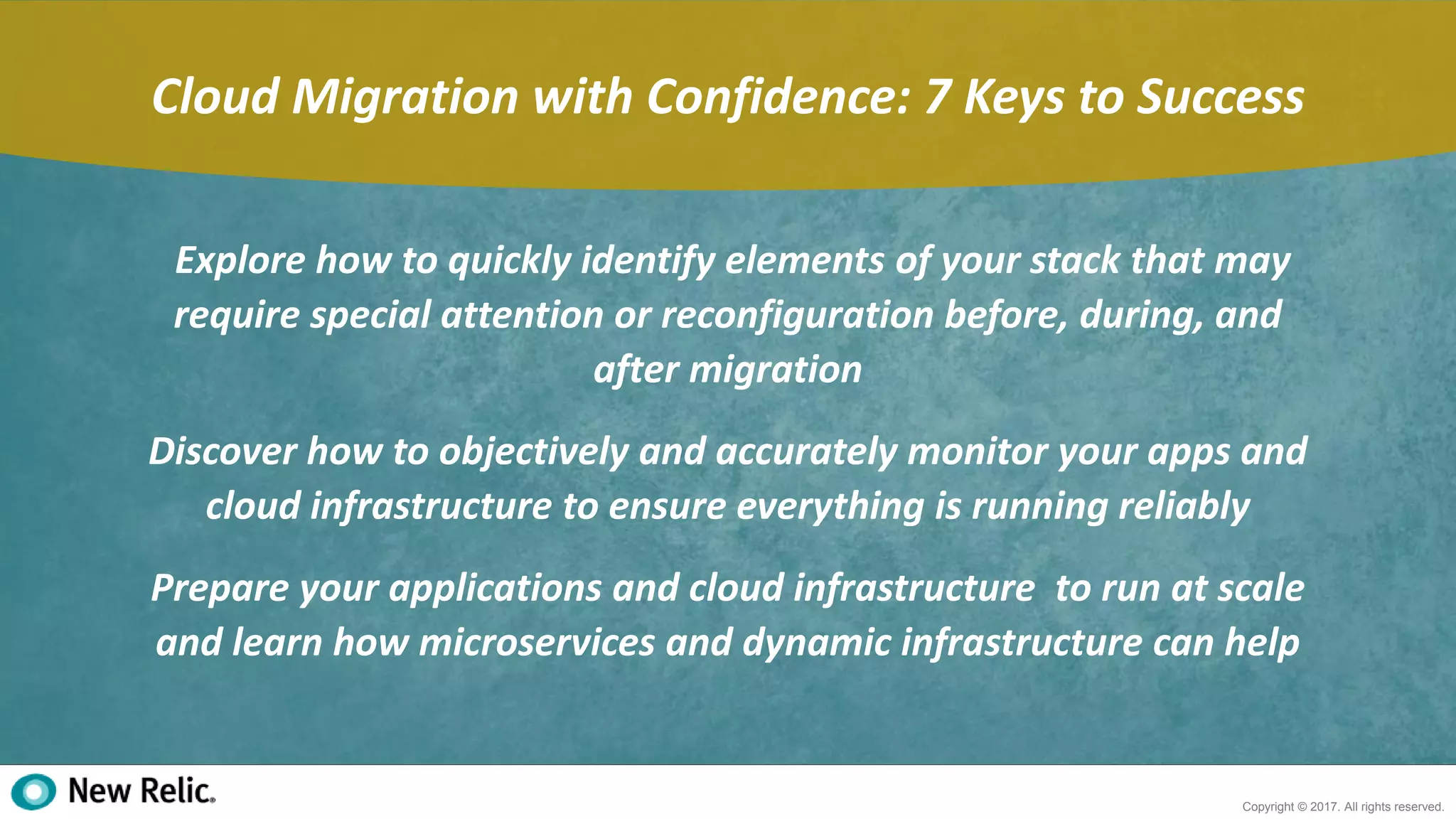 2
Copyright © 2017. All rights reserved.
Cloud Migration with Confidence: 7 Keys to Success
Explore how to quickly identify elements of your stack that may
require special attention or reconfiguration before, during, and
after migration
Discover how to objectively and accurately monitor your apps and
cloud infrastructure to ensure everything is running reliably
Prepare your applications and cloud infrastructure to run at scale
and learn how microservices and dynamic infrastructure can help
 
