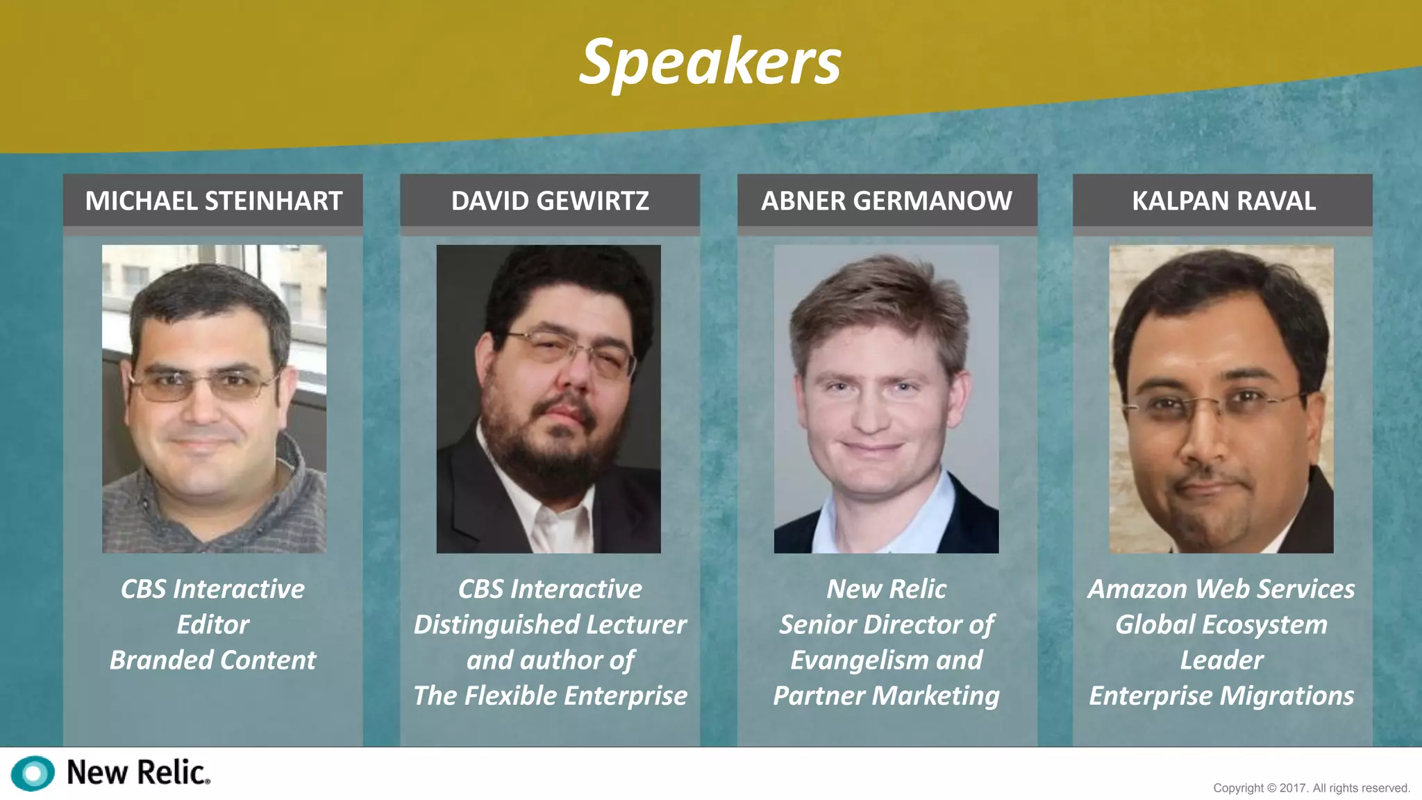 3
Copyright © 2017. All rights reserved.
Speakers
CBS Interactive
Editor
Branded Content
MICHAEL STEINHART DAVID GEWIRTZ ABNER GERMANOW
CBS Interactive
Distinguished Lecturer
and author of
The Flexible Enterprise
New Relic
Senior Director of
Evangelism and
Partner Marketing
KALPAN RAVAL
Amazon Web Services
Global Ecosystem
Leader
Enterprise Migrations
 