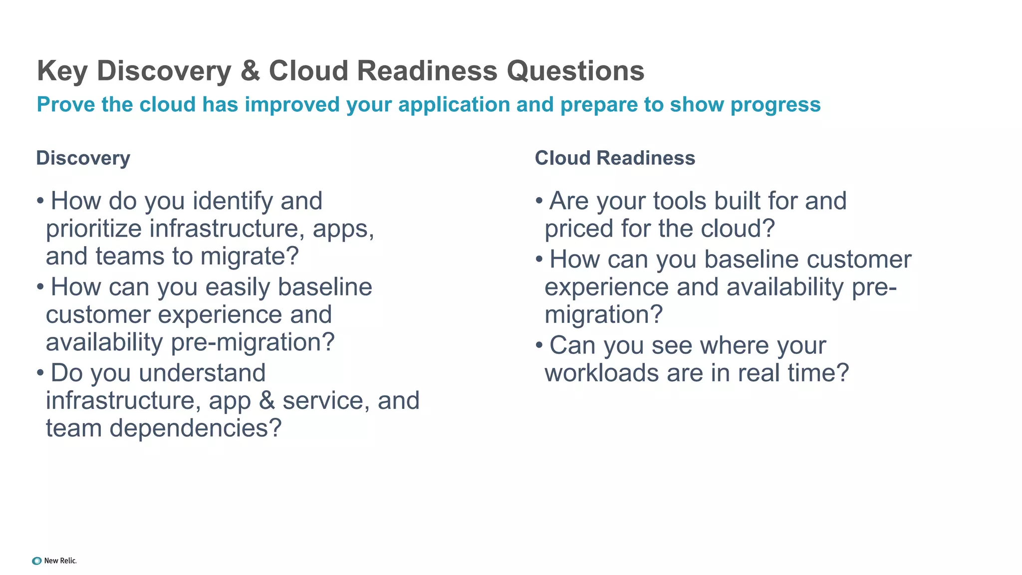 Discovery
• How do you identify and
prioritize infrastructure, apps,
and teams to migrate?
• How can you easily baseline
customer experience and
availability pre-migration?
• Do you understand
infrastructure, app & service, and
team dependencies?
Key Discovery & Cloud Readiness Questions
Prove the cloud has improved your application and prepare to show progress
Cloud Readiness
• Are your tools built for and
priced for the cloud?
• How can you baseline customer
experience and availability pre-
migration?
• Can you see where your
workloads are in real time?
 