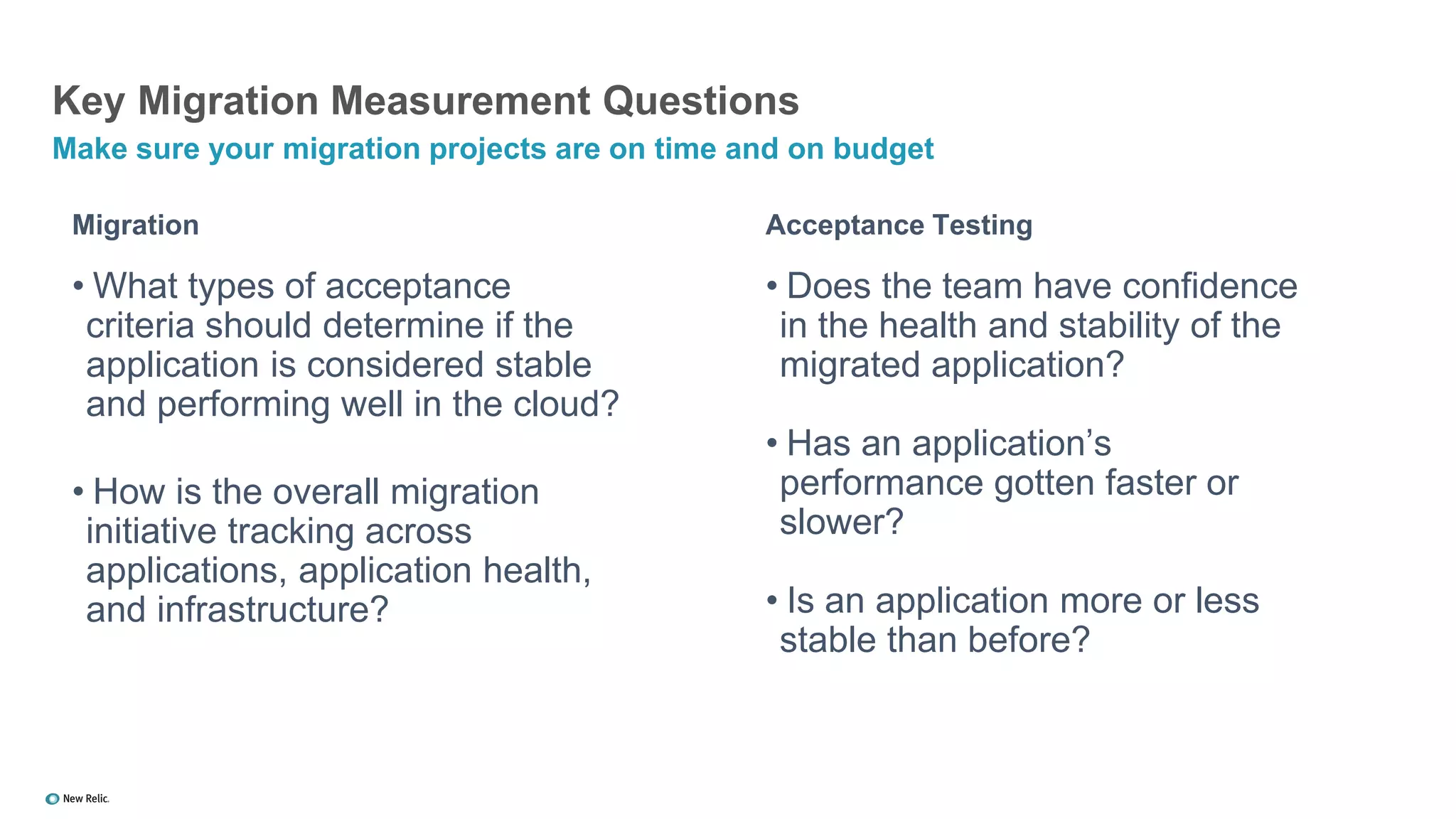 Migration
• What types of acceptance
criteria should determine if the
application is considered stable
and performing well in the cloud?
• How is the overall migration
initiative tracking across
applications, application health,
and infrastructure?
Acceptance Testing
• Does the team have confidence
in the health and stability of the
migrated application?
• Has an application’s
performance gotten faster or
slower?
• Is an application more or less
stable than before?
Key Migration Measurement Questions
Make sure your migration projects are on time and on budget
 