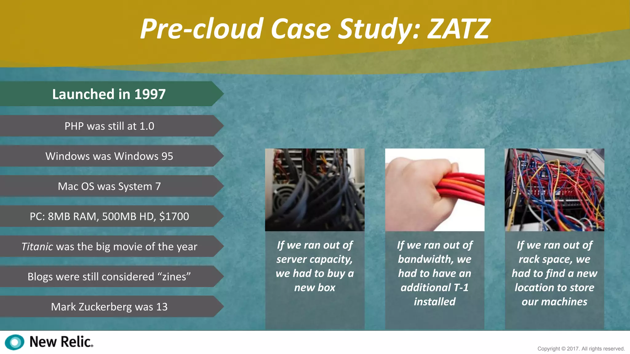 7
Copyright © 2017. All rights reserved.
Pre-cloud Case Study: ZATZ
Launched in 1997
PHP was still at 1.0
Windows was Windows 95
Mac OS was System 7
PC: 8MB RAM, 500MB HD, $1700
Titanic was the big movie of the year
Blogs were still considered “zines”
Mark Zuckerberg was 13
If we ran out of
server capacity,
we had to buy a
new box
If we ran out of
bandwidth, we
had to have an
additional T-1
installed
If we ran out of
rack space, we
had to find a new
location to store
our machines
 