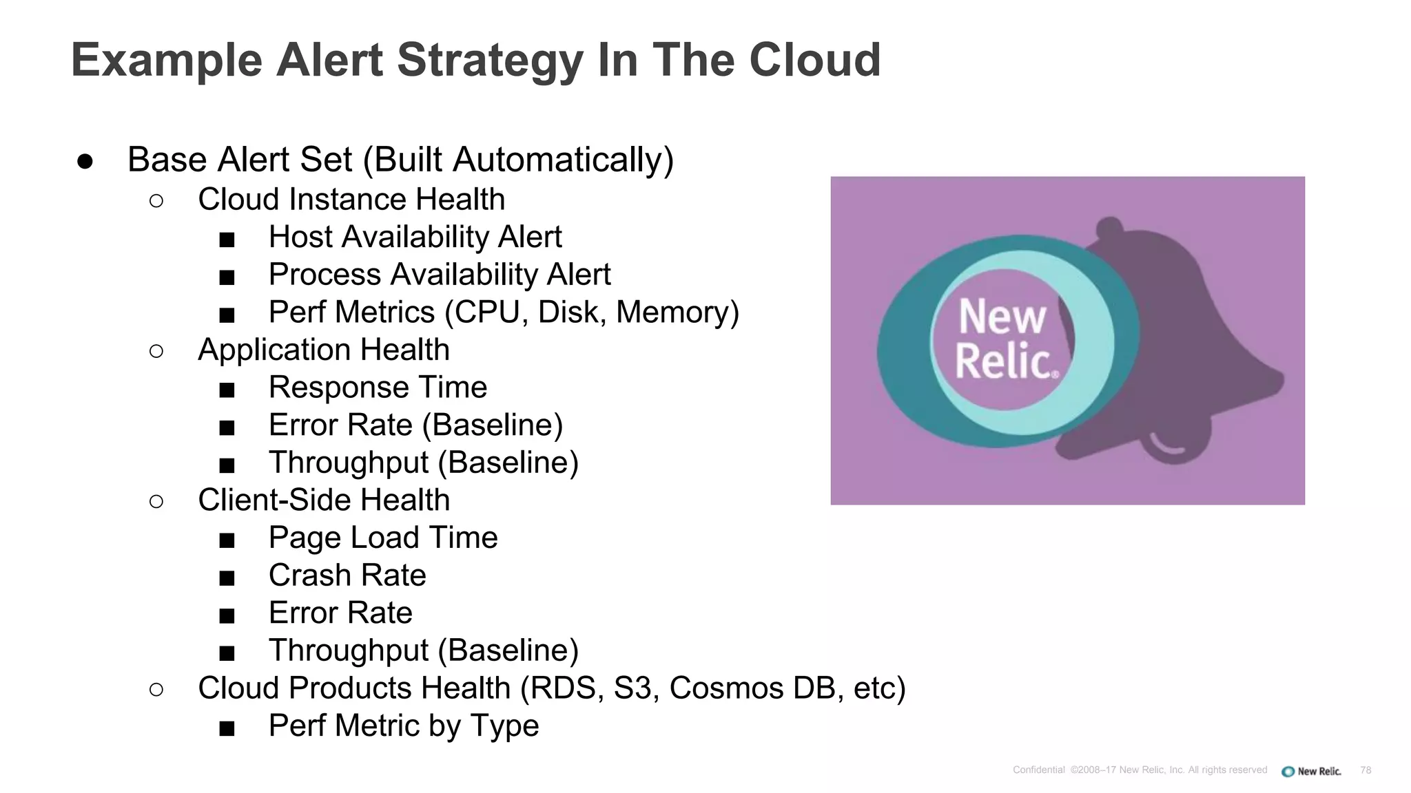 Confidential ©2008–17 New Relic, Inc. All rights reserved
Example Alert Strategy In The Cloud
78
● Base Alert Set (Built Automatically)
○ Cloud Instance Health
■ Host Availability Alert
■ Process Availability Alert
■ Perf Metrics (CPU, Disk, Memory)
○ Application Health
■ Response Time
■ Error Rate (Baseline)
■ Throughput (Baseline)
○ Client-Side Health
■ Page Load Time
■ Crash Rate
■ Error Rate
■ Throughput (Baseline)
○ Cloud Products Health (RDS, S3, Cosmos DB, etc)
■ Perf Metric by Type
 