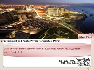 City of Tripoli
E-Government and Public Private Partnership (PPPs)


  First International Conference on E-Electronic Public Management
  June 1 – 4 2010

                                                               Sophia Bekele
                                                 BS, MBA, CISA, CCS, CGEIT
                                                  CEO, CBS International, Inc
                                                                 USA/Africa
 